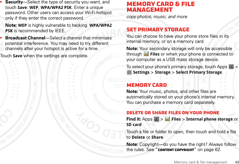 43Memory card &amp; file management•Security—Select the type of security you want, and touch Save: WEP, WPA/WPA2 PSK. Enter a unique password. Other users can access your Wi-Fi hotspot only if they enter the correct password.Note: WEP is highly vulnerable to hacking. WPA/WPA2 PSK is recommended by IEEE.•Broadcast Channel—Select a channel that minimizes potential interference. You may need to try different channels after your hotspot is active for a time.Tou ch  Save when the settings are complete.Memory card &amp; file managementcopy photos, music, and moreSet Primary StorageYou can choose to have your phone store files in its internal memory, or on a memory card.Note: Your secondary storage will only be accessible through  Files or when your phone is connected to your computer as a USB mass storage device.To select your phone’s primary storage, touch Apps  &gt; Settings &gt; Storage &gt; Select Primary Storage.Memory cardNote: Your music, photos, and other files are automatically stored on your phone’s internal memory. You can purchase a memory card separately.Delete or share files on your phoneFind it: Apps  &gt; Files &gt; Internal phone storage or SD cardTouch a file or folder to open, then touch and hold a file to Delete or Share.Note: Copyright—do you have the right? Always follow the rules. See “Content Copyright” on page 62.08/02/2012 FCC