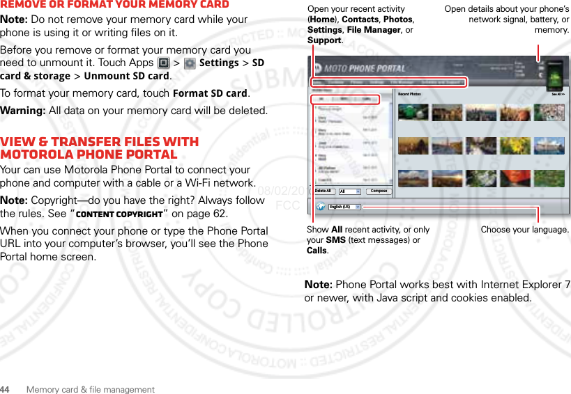 44 Memory card &amp; file managementRemove or format your memory cardNote: Do not remove your memory card while your phone is using it or writing files on it.Before you remove or format your memory card you need to unmount it. Touch Apps  &gt;  Settings &gt; SD card &amp; storage &gt; Unmount SD card.To format your memory card, touch Format SD card.Warning: All data on your memory card will be deleted.View &amp; transfer files with Motorola phone portalYour can use Motorola Phone Portal to connect your phone and computer with a cable or a Wi-Fi network.Note: Copyright—do you have the right? Always follow the rules. See “Content Copyright” on page 62.When you connect your phone or type the Phone Portal URL into your computer’s browser, you’ll see the Phone Portal home screen.Note: Phone Portal works best with Internet Explorer 7 or newer, with Java script and cookies enabled.Recent Photos See All &gt;&gt;English (US)All ComposeDelete AllShow All recent activity, or only your SMS (text messages) or Calls.Open your recent activity (Home), Contacts, Photos, Settings, File Manager, or Support.Choose your language.Open details about your phone’s network signal, battery, or memory.08/02/2012 FCC