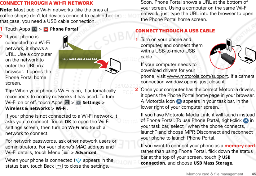 45Memory card &amp; file managementConnect through a Wi-Fi networkNote: Most public Wi-Fi networks (like the ones at coffee shops) don’t let devices connect to each other. In that case, you need a USB cable connection.  1Touch Apps &gt;  Phone Portal2If your phone is connected to a Wi-Fi network, it shows a URL. Use a computer on the network to enter the URL in a browser. It opens the Phone Portal home screen.Tip: When your phone’s Wi-Fi is on, it automatically reconnects to nearby networks it has used. To turn Wi-Fi on or off, touch Apps  &gt;  Settings &gt; Wireless &amp; networks &gt; Wi-Fi.If your phone is not connected to a Wi-Fi network, it asks you to connect. Touch OK to open the Wi-Fi settings screen, then turn on Wi-Fi and touch a network to connect.For network passwords, ask other network users or administrators. For your phone’s MAC address and Wi-Fi details, touch Menu  &gt; Advanced.When your phone is connected (  appears in the status bar), touch Back  to close the settings. http://###.###.#.###:###Soon, Phone Portal shows a URL at the bottom of your screen. Using a computer on the same Wi-Fi network, just type the URL into the browser to open the Phone Portal home screen.Connect through a USB cable  1Turn on your phone and computer, and connect them with a USB-to-micro USB cable.If your computer needs to download drivers for your phone, visit www.motorola.com/support. If a camera connection window opens, just close it.2Once your computer has the correct Motorola drivers, it opens the Phone Portal home page in your browser. A Motorola icon   appears in your task bar, in the lower right of your computer screen.If you have Motorola Media Link, it will launch instead of Phone Portal. To use Phone Portal, right-click   in your task bar, select “when the phone connects, launch,” and choose MPP. Disconnect and reconnect your phone to launch Phone Portal.If you want to connect your phone as a memory card rather than using Phone Portal, flick down the status bar at the top of your screen, touch  USB connection, and choose USB Mass Storage.08/02/2012 FCC