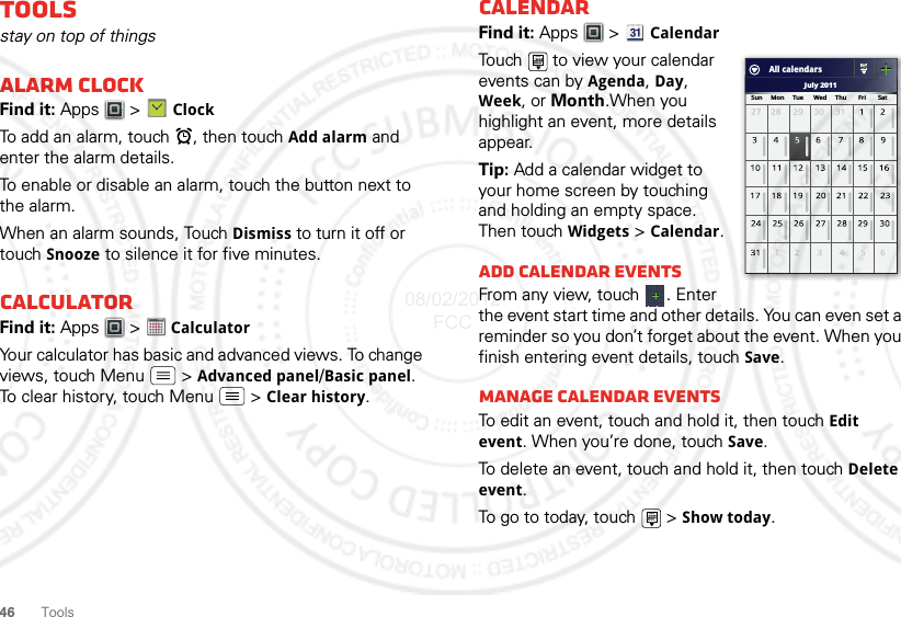 46ToolsToolsstay on top of thingsAlarm clockFind it: Apps  &gt; ClockTo add an alarm, touch  , then touch Add alarm and enter the alarm details.To enable or disable an alarm, touch the button next to the alarm.When an alarm sounds, Touch Dismiss to turn it off or touch Snooze to silence it for five minutes.CalculatorFind it: Apps  &gt;  CalculatorYour calculator has basic and advanced views. To change views, touch Menu  &gt; Advanced panel/Basic panel. To clear history, touch Menu  &gt; Clear history.1234512345CalendarFind it: Apps  &gt; CalendarTouch   to view your calendar events can by Agenda, Day, Week, or Month.When you highlight an event, more details appear.Tip: Add a calendar widget to your home screen by touching and holding an empty space. Then touch Widgets &gt; Calendar.Add calendar eventsFrom any view, touch  . Enter the event start time and other details. You can even set a reminder so you don’t forget about the event. When you finish entering event details, touch Save.Manage calendar eventsTo edit an event, touch and hold it, then touch Edit event. When you’re done, touch Save.To delete an event, touch and hold it, then touch Delete event.To go to today, touch   &gt; Show today.July 2011Sun     Mon     Tue      Wed     Thu       Fri       SatAll calendars08/02/2012 FCC