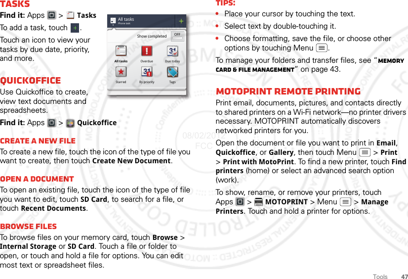 47ToolsTasksFind it: Apps  &gt; TasksTo add a task, touch  .Touch an icon to view your tasks by due date, priority, and more.QuickofficeUse Quickoffice to create, view text documents and spreadsheets.Find it: Apps &gt;  QuickofficeCreate a new fileTo create a new file, touch the icon of the type of file you want to create, then touch Create New Document.Open a documentTo open an existing file, touch the icon of the type of file you want to edit, touch SD Card, to search for a file, or touch Recent Documents.Browse filesTo browse files on your memory card, touch Browse &gt; Internal Storage or SD Card. Touch a file or folder to open, or touch and hold a file for options. You can edit most text or spreadsheet files.All tasksPhone taskShow completed OFFAll tasks Overdue Due todayStarred By priority TagsTips:•Place your cursor by touching the text.•Select text by double-touching it.•Choose formatting, save the file, or choose other options by touching Menu .To manage your folders and transfer files, see “Memory card &amp; file management” on page 43.MotoPrint remote printingPrint email, documents, pictures, and contacts directly to shared printers on a Wi-Fi network—no printer drivers necessary. MOTOPRINT automatically discovers networked printers for you.Open the document or file you want to print in Email, Quickoffice, or Gallery, then touch Menu  &gt; Print &gt;Print with MotoPrint. To find a new printer, touch Find printers (home) or select an advanced search option (work).To show, rename, or remove your printers, touch Apps &gt;  MOTOPRINT &gt; Menu &gt; Manage Printers. Touch and hold a printer for options.08/02/2012 FCC