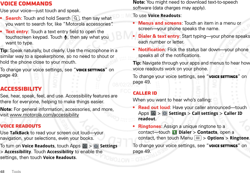 48ToolsVoice commandsUse your voice—just touch and speak.•Search: Touch and hold Search  , then say what you want to search for, like “Motorola accessories”.• Text entry: Touch a text entry field to open the touchscreen keypad. Touch  , then say what you want to type.Tip: Speak naturally, but clearly. Use the microphone in a similar way to a speakerphone, so no need to shout or hold the phone close to your mouth.To change your voice settings, see “Voice settings” on page 49.AccessibilitySee, hear, speak, feel, and use. Accessibility features are there for everyone, helping to make things easier.Note: For general information, accessories, and more, visit www.motorola.com/accessibilityVoice readoutsUse TalkBack to read your screen out loud—your navigation, your selections, even your books.To turn on Voice Readouts, touch Apps  &gt;  Settings &gt; Accessibility. Touch Accessibility to enable the settings, then touch Voice Readouts.Note: You might need to download text-to-speech software (data charges may apply).To u s e  Voice Readouts:• Menus and screens: Touch an item in a menu or screen—your phone speaks the name.• Dialer &amp; text entry: Start typing—your phone speaks each number or letter.• Notification: Flick the status bar down—your phone speaks all of the notifications.Tip: Navigate through your apps and menus to hear how voice readouts work on your phone.To change your voice settings, see “Voice settings” on page 49.Caller IDWhen you want to hear who’s calling:• Read out loud: Have your caller announced—touch Apps  &gt;  Settings &gt; Call settings &gt; Caller ID readout.• Ringtones: Assign a unique ringtone to a contact—touch  Dialer &gt; Contacts, open a contact, then touch Menu  &gt; Options &gt; Ringtone.To change your voice settings, see “Voice settings” on page 49.08/02/2012 FCC