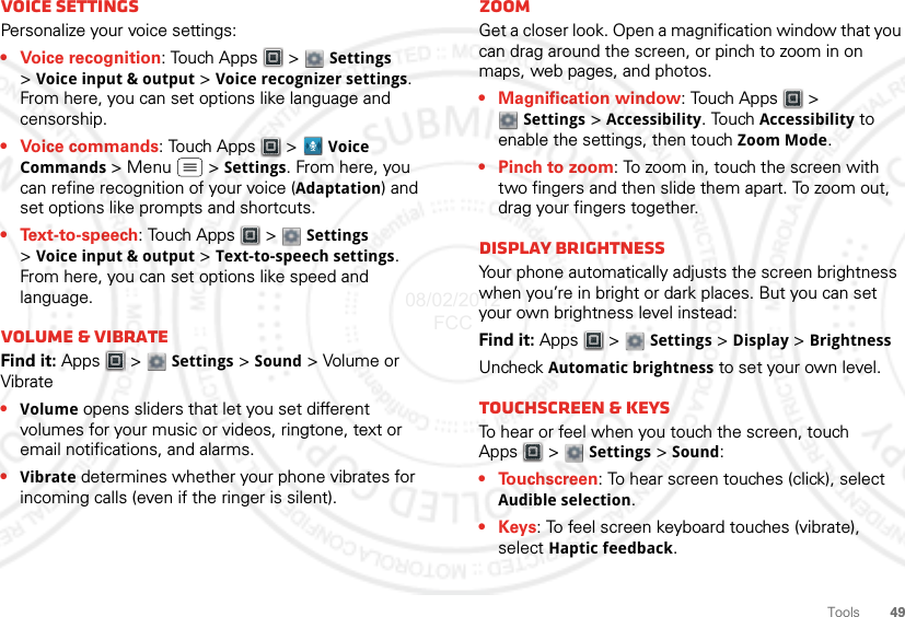 49ToolsVoice settingsPersonalize your voice settings:• Voice recognition: Touch Apps  &gt;  Settings &gt;Voice input &amp; output &gt; Voice recognizer settings. From here, you can set options like language and censorship.• Voice commands: Touch Apps &gt; Voice Commands &gt;Menu  &gt;Settings. From here, you can refine recognition of your voice (Adaptation) and set options like prompts and shortcuts.•Text-to-speech: Touch Apps  &gt;  Settings &gt;Voice input &amp; output &gt; Text-to-speech settings. From here, you can set options like speed and language.Volume &amp; vibrateFind it: Apps  &gt;  Settings &gt; Sound &gt; Volume or Vibrate•Volume opens sliders that let you set different volumes for your music or videos, ringtone, text or email notifications, and alarms.•Vibrate determines whether your phone vibrates for incoming calls (even if the ringer is silent).ZoomGet a closer look. Open a magnification window that you can drag around the screen, or pinch to zoom in on maps, web pages, and photos.• Magnification window: Touch Apps  &gt; Settings &gt; Accessibility. Touch Accessibility to enable the settings, then touch Zoom Mode.• Pinch to zoom: To zoom in, touch the screen with two fingers and then slide them apart. To zoom out, drag your fingers together.Display brightnessYour phone automatically adjusts the screen brightness when you’re in bright or dark places. But you can set your own brightness level instead:Find it: Apps  &gt;  Settings &gt; Display &gt; BrightnessUncheck Automatic brightness to set your own level.Touchscreen &amp; keysTo hear or feel when you touch the screen, touch Apps  &gt;  Settings &gt; Sound:•Touchscreen: To hear screen touches (click), select Audible selection.•Keys: To feel screen keyboard touches (vibrate), select Haptic feedback.08/02/2012 FCC