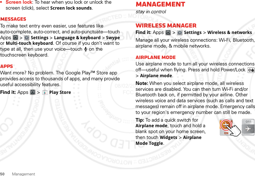 50 Management•Screen lock: To hear when you lock or unlock the screen (click), select Screen lock sounds.MessagesTo make text entry even easier, use features like auto-complete, auto-correct, and auto-punctuate—touch Apps  &gt;  Settings &gt; Language &amp; keyboard &gt; Swype or Multi-touch keyboard. Of course if you don’t want to type at all, then use your voice—touch   on the touchscreen keyboard.AppsWant more? No problem. The Google Play™ Store app provides access to thousands of apps, and many provide useful accessibility features.Find it: Apps &gt;  Play StoreManagementstay in controlWireless managerFind it: Apps  &gt;  Settings &gt; Wireless &amp; networksManage all your wireless connections: Wi-Fi, Bluetooth, airplane mode, &amp; mobile networks.Airplane modeUse airplane mode to turn all your wireless connections off—useful when flying. Press and hold Power/Lock  &gt;Airplane mode.Note: When you select airplane mode, all wireless services are disabled. You can then turn Wi-Fi and/or Bluetooth back on, if permitted by your airline. Other wireless voice and data services (such as calls and text messages) remain off in airplane mode. Emergency calls to your region&apos;s emergency number can still be made.Tip: To add a quick switch for Airplane mode, touch and hold a blank spot on your home screen, then touch Widgets &gt; Airplane Mode Toggle.08/02/2012 FCC