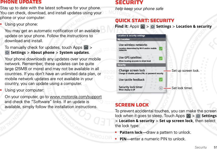 51SecurityPhone updatesStay up to date with the latest software for your phone. You can check, download, and install updates using your phone or your computer:•Using your phone:You may get an automatic notification of an available update on your phone. Follow the instructions to download and install.To manually check for updates, touch Apps  &gt; Settings &gt; About phone &gt; System updates.Your phone downloads any updates over your mobile network. Remember, these updates can be quite large (25MB or more) and may not be available in all countries. If you don’t have an unlimited data plan, or mobile network updates are not available in your country, you can update using a computer.•Using your computer:On your computer, go to www.motorola.com/support and check the “Software” links. If an update is available, simply follow the installation instructions.Securityhelp keep your phone safeQuick start: SecurityFind it: Apps  &gt;  Settings &gt; Location &amp; securityScreen lockTo prevent accidental touches, you can make the screen lock when it goes to sleep. Touch Apps  &gt;  Settings &gt;Location &amp; security &gt; Set up screen lock, then select the lock type:•Pattern lock—draw a pattern to unlock.•PIN—enter a numeric PIN to unlock.Use GPS satellitesWhen locating accurate to street levelChange or disable pattern,PIN, or password securityWhen display is offChange screen lockSecurity lock timerUse tactile feedbackUse wireless networksLocation determined by Wi-Fi and/or mobilenetworksSecurityMy LocationLocation &amp; security settingsSet lock timer.Set up screen lock.08/02/2012 FCC