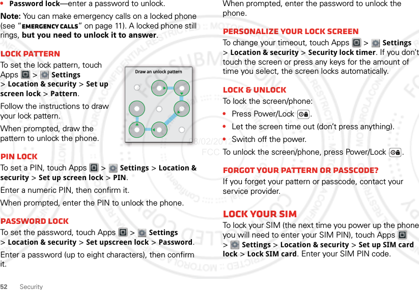 52 Security•Password lock—enter a password to unlock.Note: You can make emergency calls on a locked phone (see “Emergency calls” on page 11). A locked phone still rings, but you need to unlock it to answer.Lock patternTo set the lock pattern, touch Apps  &gt;  Settings &gt;Location &amp; security &gt; Set up screen lock &gt; Pattern.Follow the instructions to draw your lock pattern. When prompted, draw the pattern to unlock the phone.PIN lockTo set a PIN, touch Apps  &gt;  Settings &gt; Location &amp; security &gt; Set up screen lock &gt; PIN.Enter a numeric PIN, then confirm it.When prompted, enter the PIN to unlock the phone.Password lockTo set the password, touch Apps  &gt;  Settings &gt;Location &amp; security &gt; Set upscreen lock &gt; Password.Enter a password (up to eight characters), then confirm it.Draw an unlock patternWhen prompted, enter the password to unlock the phone.Personalize your lock screenTo change your timeout, touch Apps  &gt;  Settings &gt;Location &amp; security &gt; Security lock timer. If you don’t touch the screen or press any keys for the amount of time you select, the screen locks automatically.Lock &amp; unlockTo lock the screen/phone:•Press Power/Lock .•Let the screen time out (don’t press anything).•Switch off the power.To unlock the screen/phone, press Power/Lock .Forgot your pattern or passcode?If you forget your pattern or passcode, contact your service provider.Lock your SIMTo lock your SIM (the next time you power up the phone you will need to enter your SIM PIN), touch Apps  &gt;Settings &gt;Location &amp; security &gt; Set up SIM card lock &gt; Lock SIM card. Enter your SIM PIN code.08/02/2012 FCC