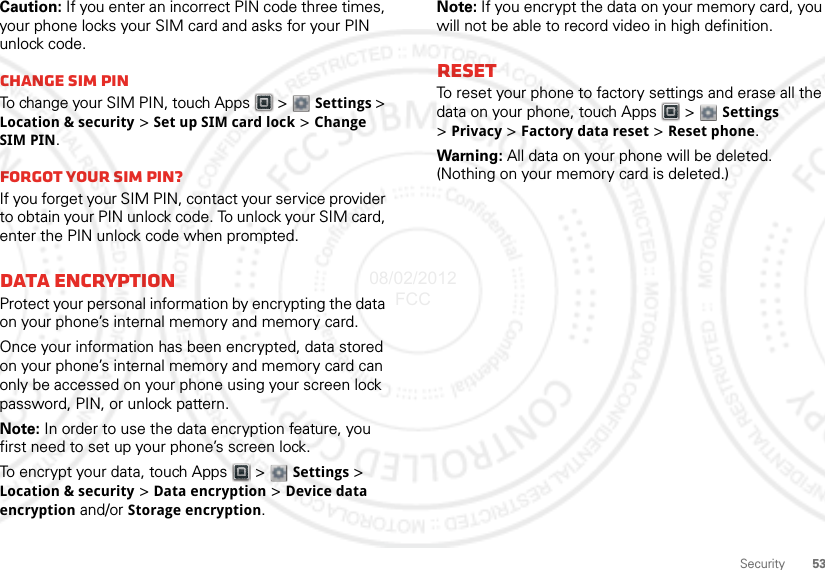 53SecurityCaution: If you enter an incorrect PIN code three times, your phone locks your SIM card and asks for your PIN unlock code.Change SIM PINTo change your SIM PIN, touch Apps  &gt; Settings &gt; Location &amp; security &gt; Set up SIM card lock &gt; Change SIM PIN.Forgot your SIM PIN?If you forget your SIM PIN, contact your service provider to obtain your PIN unlock code. To unlock your SIM card, enter the PIN unlock code when prompted.Data EncryptionProtect your personal information by encrypting the data on your phone’s internal memory and memory card.Once your information has been encrypted, data stored on your phone’s internal memory and memory card can only be accessed on your phone using your screen lock password, PIN, or unlock pattern.Note: In order to use the data encryption feature, you first need to set up your phone’s screen lock.To encrypt your data, touch Apps  &gt; Settings &gt; Location &amp; security &gt; Data encryption &gt; Device data encryption and/or Storage encryption.Note: If you encrypt the data on your memory card, you will not be able to record video in high definition.ResetTo reset your phone to factory settings and erase all the data on your phone, touch Apps  &gt;  Settings &gt;Privacy &gt; Factory data reset &gt; Reset phone.Warning: All data on your phone will be deleted. (Nothing on your memory card is deleted.)08/02/2012 FCC