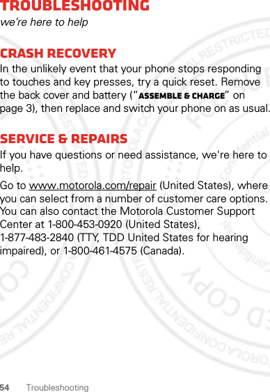 54TroubleshootingTroubleshootingwe’re here to helpCrash recoveryIn the unlikely event that your phone stops responding to touches and key presses, try a quick reset. Remove the back cover and battery (“Assemble &amp; charge” on page 3), then replace and switch your phone on as usual.Service &amp; RepairsIf you have questions or need assistance, we&apos;re here to help.Go to www.motorola.com/repair (United States), where you can select from a number of customer care options. You can also contact the Motorola Customer Support Center at 1-800-453-0920 (United States), 1-877-483-2840 (TTY, TDD United States for hearing impaired), or 1-800-461-4575 (Canada).08/02/2012 FCC