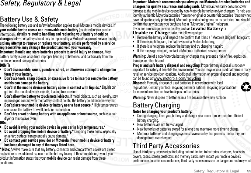 55Safety, Regulatory &amp; LegalSafety, Regulatory &amp; LegalBattery Use &amp; SafetyBattery Use  &amp; SafetyThe following battery use and safety information applies to all Motorola mobile devices. If your mobile device uses a non-removable main battery (as stated in your product information), details related to handling and replacing your battery should be disregarded—the battery should only be replaced by a Motorola-approved service facility, and any attempt to remove or replace your battery, unless performed by a service representative, may damage the product and void your warranty.Important: Handle and store batteries properly to avoid injury or damage. Most battery safety issues arise from improper handling of batteries, and particularly from the continued use of damaged batteries.DON’Ts• Don’t disassemble, crush, puncture, shred, or otherwise attempt to change the form of your battery.• Don’t use tools, sharp objects, or excessive force to insert or remove the battery as this can damage the battery.• Don’t let the mobile device or battery come in contact with liquids.* Liquids can get into the mobile device’s circuits, leading to corrosion.• Don’t allow the battery to touch metal objects. If metal objects, such as jewelry, stay in prolonged contact with the battery contact points, the battery could become very hot.• Don’t place your mobile device or battery near a heat source.* High temperatures can cause the battery to swell, leak, or malfunction.• Don’t dry a wet or damp battery with an appliance or heat source, such as a hair dryer or microwave oven.DOs• Do avoid leaving your mobile device in your car in high temperatures.*• Do avoid dropping the mobile device or battery.* Dropping these items, especially on a hard surface, can potentially cause damage.*• Do contact your service provider or Motorola if your mobile device or battery has been damaged in any of the ways listed here.*Note: Always make sure that any battery, connector and compartment covers are closed and secure to avoid direct exposure of the battery to any of these conditions, even if your product information states that your mobile device can resist damage from these conditions.Important: Motorola recommends you always use Motorola-branded batteries and chargers for quality assurance and safeguards. Motorola’s warranty does not cover damage to the mobile device caused by non-Motorola batteries and/or chargers. To help you identify authentic Motorola batteries from non-original or counterfeit batteries (that may not have adequate safety protection), Motorola provides holograms on its batteries. You should confirm that any battery you purchase has a “Motorola Original” hologram.If you see a message on your display such as Invalid Battery or Unable to Charge, take the following steps:•Remove the battery and inspect it to confirm that it has a “Motorola Original” hologram;•If there is no hologram, the battery is not a Motorola battery;•If there is a hologram, replace the battery and try charging it again;•If the message remains, contact a Motorola authorized service center.Warning: Use of a non-Motorola battery or charger may present a risk of fire, explosion, leakage, or other hazard.Proper and safe battery disposal and recycling: Proper battery disposal is not only important for safety, it benefits the environment. You can recycle your used batteries in many retail or service provider locations. Additional information on proper disposal and recycling can be found at www.motorola.com/recyclingDisposal: Promptly dispose of used batteries in accordance with local regulations. Contact your local recycling center or national recycling organizations for more information on how to dispose of batteries.Warning: Never dispose of batteries in a fire because they may explode.Battery ChargingBattery Chargi ngNotes for charging your product’s battery:•During charging, keep your battery and charger near room temperature for efficient battery charging.•New batteries are not fully charged.•New batteries or batteries stored for a long time may take more time to charge.•Motorola batteries and charging systems have circuitry that protects the battery from damage from overcharging.Third Party AccessoriesThird Party Acces soriesUse of third party accessories, including but not limited to batteries, chargers, headsets, covers, cases, screen protectors and memory cards, may impact your mobile device’s performance. In some circumstances, third party accessories can be dangerous and may void 032375o08/02/2012 FCC