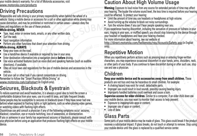 56 Safety, Regulatory &amp; Legalyour mobile device’s warranty. For a list of Motorola accessories, visit www.motorola.com/productsDriving PrecautionsDriving PrecautionsResponsible and safe driving is your primary responsibility when behind the wheel of a vehicle. Using a mobile device or accessory for a call or other application while driving may cause distraction, and may be prohibited or restricted in certain areas—always obey the laws and regulations on the use of these products.While driving, NEVER:•Type, read, enter or review texts, emails, or any other written data.•Surf the web.•Input navigation information.•Perform any other functions that divert your attention from driving.While driving, ALWAYS:•Keep your eyes on the road.•Use a handsfree device if available or required by law in your area.•Enter destination information into a navigation device before driving.•Use voice activated features (such as voice dial) and speaking features (such as audible directions), if available.•Obey all local laws and regulations for the use of mobile devices and accessories in the vehicle.•End your call or other task if you cannot concentrate on driving.Remember to follow the “Smart Practices While Driving” at www.motorola.com/callsmart (in English only).Seizures, Blackouts &amp; EyestrainSeizures, Blackouts &amp; Eye strainTo reduce eyestrain and avoid headaches, it is always a good idea to hold the screen a comfortable distance from your eyes, use in a well-lit area, and take frequent breaks.Some people may be susceptible to seizures or blackouts (even if they have never had one before) when exposed to flashing lights or light patterns, such as when playing video games, or watching videos with flashing-light effects.Discontinue use and consult a physician if any of the following symptoms occur: seizures, blackout, convulsion, eye or muscle twitching, loss of awareness, or disorientation.If you or someone in your family has experienced seizures or blackouts, please consult with your physician before using an application that produces flashing-light effects on your mobile device.Caution About High Volume UsageHigh VolumeWarning: Exposure to loud noise from any source for extended periods of time may affect your hearing. The louder the volume sound level, the less time is required before your hearing could be affected. To protect your hearing:•Limit the amount of time you use headsets or headphones at high volume.•Avoid turning up the volume to block out noisy surroundings.•Turn the volume down if you can’t hear people speaking near you.If you experience hearing discomfort, including the sensation of pressure or fullness in your ears, ringing in your ears, or muffled speech, you should stop listening to the device through your headset or headphones and have your hearing checked.For more information about hearing, see our website at http://direct.motorola.com/hellomoto/nss/AcousticSafety.asp (in English only).Repetitive MotionRepetiti ve MotionWhen you repetitively perform actions such as pressing keys or entering finger-written characters, you may experience occasional discomfort in your hands, arms, shoulders, neck, or other parts of your body. If you continue to have discomfort during or after such use, stop use and see a physician.ChildrenChildrenKeep your mobile device and its accessories away from small children. These products are not toys and may be hazardous to small children. For example:•A choking hazard may exist for small, detachable parts.•Improper use could result in loud sounds, possibly causing hearing injury.•Improperly handled batteries could overheat and cause a burn.Supervise access for older children. Similar to a computer, if an older child does use your mobile device, you may want to monitor their access to help prevent:•Exposure to inappropriate apps or content.•Improper use of apps or content.•Loss of data.Glass PartsGlass PartsSome parts of your mobile device may be made of glass. This glass could break if the product receives a substantial impact. If glass breaks, do not touch or attempt to remove. Stop using your mobile device until the glass is replaced by a qualified service center.08/02/2012 FCC