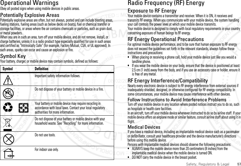 57Safety, Regulatory &amp; LegalOperational WarningsOperational WarningsObey all posted signs when using mobile devices in public areas.Potentially Explosive AreasPotentially explosive areas are often, but not always, posted and can include blasting areas, fueling stations, fueling areas (such as below decks on boats), fuel or chemical transfer or storage facilities, or areas where the air contains chemicals or particles, such as grain dust, or metal powders.When you are in such an area, turn off your mobile device, and do not remove, install, or charge batteries, unless it is a radio product type especially qualified for use in such areas and certified as “Intrinsically Safe” (for example, Factory Mutual, CSA, or UL approved). In such areas, sparks can occur and cause an explosion or fire.Symbol KeyYour battery, charger, or mobile device may contain symbols, defined as follows:Symbol DefinitionImportant safety information follows.Do not dispose of your battery or mobile device in a fire.Your battery or mobile device may require recycling in accordance with local laws. Contact your local regulatory authorities for more information.Do not dispose of your battery or mobile device with your household waste. See “Recycling” for more information.Do not use tools.For indoor use only.032374o032376o032375oRadio Frequency (RF) EnergyRF EnergyExposure to RF EnergyYour mobile device contains a transmitter and receiver. When it is ON, it receives and transmits RF energy. When you communicate with your mobile device, the system handling your call controls the power level at which your mobile device transmits.Your mobile device is designed to comply with local regulatory requirements in your country concerning exposure of human beings to RF energy.RF Energy Operational PrecautionsFor optimal mobile device performance, and to be sure that human exposure to RF energy does not exceed the guidelines set forth in the relevant standards, always follow these instructions and precautions:•When placing or receiving a phone call, hold your mobile device just like you would a landline phone.•If you wear the mobile device on your body, ensure that the device is positioned at least 2.5 cm (1 inch) away from the body, and if you use an accessory case or holder, ensure it is free of any metal.RF Energy Interference/CompatibilityNearly every electronic device is subject to RF energy interference from external sources if inadequately shielded, designed, or otherwise configured for RF energy compatibility. In some circumstances, your mobile device may cause interference with other devices.Follow Instructions to Avoid Interference ProblemsTurn off your mobile device in any location where posted notices instruct you to do so, such as hospitals or health care facilities.In an aircraft, turn off your mobile device whenever instructed to do so by airline staff. If your mobile device offers an airplane mode or similar feature, consult airline staff about using it in flight.Medical DevicesIf you have a medical device, including an implantable medical device such as a pacemaker or defibrillator, consult your healthcare provider and the device manufacturer’s directions before using this mobile device.Persons with implantable medical devices should observe the following precautions:•ALWAYS keep the mobile device more than 20 centimeters (8 inches) from the implantable medical device when the mobile device is turned ON.•DO NOT carry the mobile device in the breast pocket.08/02/2012 FCC