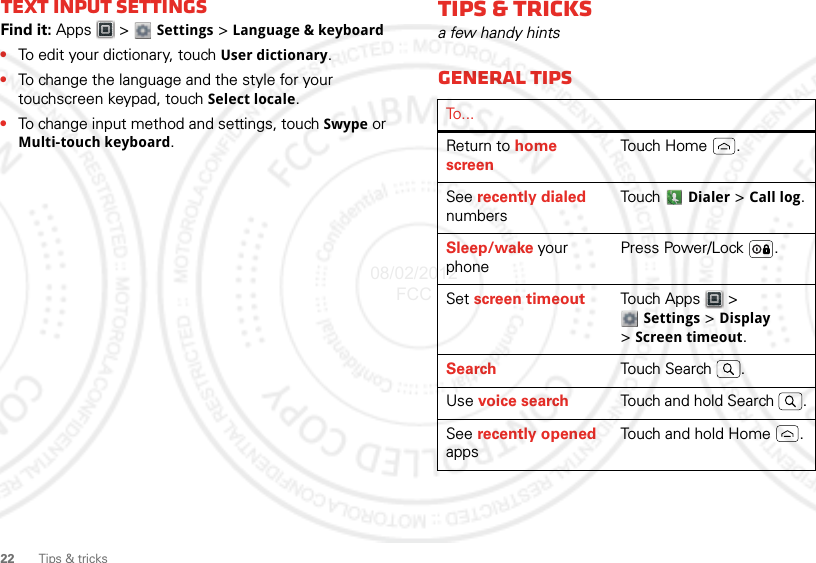 22 Tips &amp; tricksText input settingsFind it: Apps  &gt;  Settings &gt; Language &amp; keyboard•To edit your dictionary, touch User dictionary.•To change the language and the style for your touchscreen keypad, touch Select locale.•To change input method and settings, touch Swype or Multi-touch keyboard.Tips &amp; tricksa few handy hintsGeneral tipsTo...Return to home screenTouch Home .See recently dialed numbersTouch  Dialer &gt; Call log.Sleep/wake your phonePress Power/Lock .Set screen timeout Touch Apps  &gt; Settings &gt; Display &gt;Screen timeout.Search Touch Search .Use voice search Touch and hold Search  .See recently opened appsTouch and hold Home .08/02/2012 FCC