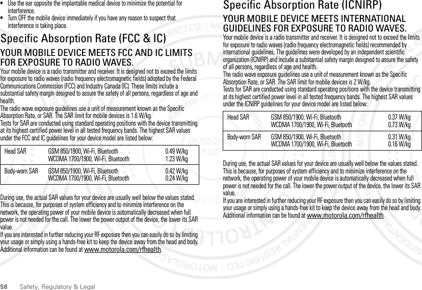 58 Safety, Regulatory &amp; Legal•Use the ear opposite the implantable medical device to minimize the potential for interference.•Turn OFF the mobile device immediately if you have any reason to suspect that interference is taking place.Specific Absorption Rate (FCC &amp; IC)SAR (FCC &amp; IC)YOUR MOBILE DEVICE MEETS FCC AND IC LIMITS FOR EXPOSURE TO RADIO WAVES.Your mobile device is a radio transmitter and receiver. It is designed not to exceed the limits for exposure to radio waves (radio frequency electromagnetic fields) adopted by the Federal Communications Commission (FCC) and Industry Canada (IC). These limits include a substantial safety margin designed to assure the safety of all persons, regardless of age and health.The radio wave exposure guidelines use a unit of measurement known as the Specific Absorption Rate, or SAR. The SAR limit for mobile devices is 1.6 W/kg.Tests for SAR are conducted using standard operating positions with the device transmitting at its highest certified power level in all tested frequency bands. The highest SAR values under the FCC and IC guidelines for your device model are listed below:During use, the actual SAR values for your device are usually well below the values stated. This is because, for purposes of system efficiency and to minimize interference on the network, the operating power of your mobile device is automatically decreased when full power is not needed for the call. The lower the power output of the device, the lower its SAR value.If you are interested in further reducing your RF exposure then you can easily do so by limiting your usage or simply using a hands-free kit to keep the device away from the head and body.Additional information can be found at www.motorola.com/rfhealth.Head SAR GSM 850/1900, Wi-Fi, BluetoothWCDMA 1700/1900, Wi-Fi, Bluetooth0.49 W/kg1.23 W/kgBody-worn SAR GSM 850/1900, Wi-Fi, BluetoothWCDMA 1700/1900, Wi-Fi, Bluetooth0.42 W/kg0.24 W/kgSpecific Absorption Rate (ICNIRP)SAR (ICNIRP)YOUR MOBILE DEVICE MEETS INTERNATIONAL GUIDELINES FOR EXPOSURE TO RADIO WAVES.Your mobile device is a radio transmitter and receiver. It is designed not to exceed the limits for exposure to radio waves (radio frequency electromagnetic fields) recommended by international guidelines. The guidelines were developed by an independent scientific organization (ICNIRP) and include a substantial safety margin designed to assure the safety of all persons, regardless of age and health.The radio wave exposure guidelines use a unit of measurement known as the Specific Absorption Rate, or SAR. The SAR limit for mobile devices is 2 W/kg.Tests for SAR are conducted using standard operating positions with the device transmitting at its highest certified power level in all tested frequency bands. The highest SAR values under the ICNIRP guidelines for your device model are listed below:During use, the actual SAR values for your device are usually well below the values stated. This is because, for purposes of system efficiency and to minimize interference on the network, the operating power of your mobile device is automatically decreased when full power is not needed for the call. The lower the power output of the device, the lower its SAR value.If you are interested in further reducing your RF exposure then you can easily do so by limiting your usage or simply using a hands-free kit to keep the device away from the head and body.Additional information can be found at www.motorola.com/rfhealth.Head SAR GSM 850/1900, Wi-Fi, BluetoothWCDMA 1700/1900, Wi-Fi, Bluetooth0.37 W/kg0.73 W/kgBody-worn SAR GSM 850/1900, Wi-Fi, BluetoothWCDMA 1700/1900, Wi-Fi, Bluetooth0.31 W/kg0.16 W/kg08/02/2012 FCC