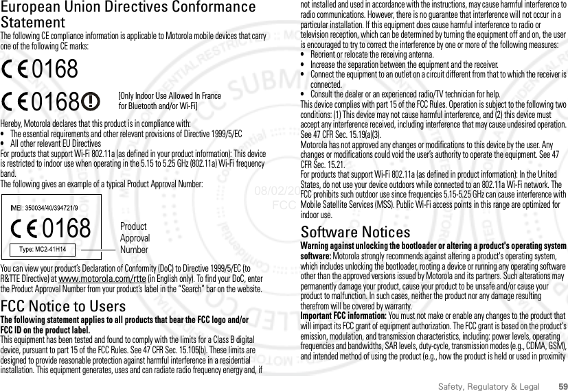 59Safety, Regulatory &amp; LegalEuropean Union Directives Conformance StatementEU ConformanceThe following CE compliance information is applicable to Motorola mobile devices that carry one of the following CE marks:Hereby, Motorola declares that this product is in compliance with:•The essential requirements and other relevant provisions of Directive 1999/5/EC•All other relevant EU DirectivesFor products that support Wi-Fi 802.11a (as defined in your product information): This device is restricted to indoor use when operating in the 5.15 to 5.25 GHz (802.11a) Wi-Fi frequency band.The following gives an example of a typical Product Approval Number:You can view your product’s Declaration of Conformity (DoC) to Directive 1999/5/EC (to R&amp;TTE Directive) at www.motorola.com/rtte (in English only). To find your DoC, enter the Product Approval Number from your product’s label in the “Search” bar on the website.FCC Notice to UsersFCC NoticeThe following statement applies to all products that bear the FCC logo and/or FCC ID on the product label.This equipment has been tested and found to comply with the limits for a Class B digital device, pursuant to part 15 of the FCC Rules. See 47 CFR Sec. 15.105(b). These limits are designed to provide reasonable protection against harmful interference in a residential installation. This equipment generates, uses and can radiate radio frequency energy and, if 0168 [Only Indoor Use Allowed In Francefor Bluetooth and/or Wi-Fi]01680168 Product Approval Numbernot installed and used in accordance with the instructions, may cause harmful interference to radio communications. However, there is no guarantee that interference will not occur in a particular installation. If this equipment does cause harmful interference to radio or television reception, which can be determined by turning the equipment off and on, the user is encouraged to try to correct the interference by one or more of the following measures:•Reorient or relocate the receiving antenna.•Increase the separation between the equipment and the receiver.•Connect the equipment to an outlet on a circuit different from that to which the receiver is connected.•Consult the dealer or an experienced radio/TV technician for help.This device complies with part 15 of the FCC Rules. Operation is subject to the following two conditions: (1) This device may not cause harmful interference, and (2) this device must accept any interference received, including interference that may cause undesired operation. See 47 CFR Sec. 15.19(a)(3).Motorola has not approved any changes or modifications to this device by the user. Any changes or modifications could void the user’s authority to operate the equipment. See 47 CFR Sec. 15.21.For products that support Wi-Fi 802.11a (as defined in product information): In the United States, do not use your device outdoors while connected to an 802.11a Wi-Fi network. The FCC prohibits such outdoor use since frequencies 5.15-5.25 GHz can cause interference with Mobile Satellite Services (MSS). Public Wi-Fi access points in this range are optimized for indoor use.Software NoticesSoftware NoticesWarning against unlocking the bootloader or altering a product&apos;s operating system software: Motorola strongly recommends against altering a product&apos;s operating system, which includes unlocking the bootloader, rooting a device or running any operating software other than the approved versions issued by Motorola and its partners. Such alterations may permanently damage your product, cause your product to be unsafe and/or cause your product to malfunction. In such cases, neither the product nor any damage resulting therefrom will be covered by warranty.Important FCC information: You must not make or enable any changes to the product that will impact its FCC grant of equipment authorization. The FCC grant is based on the product&apos;s emission, modulation, and transmission characteristics, including: power levels, operating frequencies and bandwidths, SAR levels, duty-cycle, transmission modes (e.g., CDMA, GSM), and intended method of using the product (e.g., how the product is held or used in proximity 08/02/2012 FCC