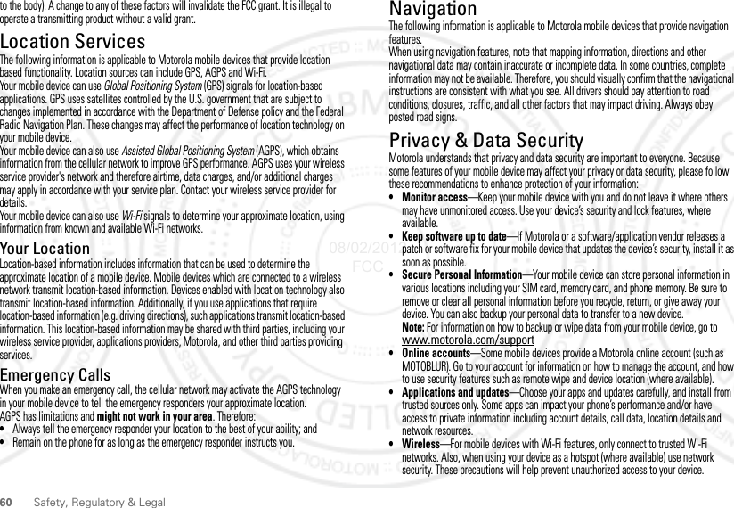 60 Safety, Regulatory &amp; Legalto the body). A change to any of these factors will invalidate the FCC grant. It is illegal to operate a transmitting product without a valid grant.Location ServicesLocationThe following information is applicable to Motorola mobile devices that provide location based functionality. Location sources can include GPS, AGPS and Wi-Fi.Your mobile device can use Global Positioning System (GPS) signals for location-based applications. GPS uses satellites controlled by the U.S. government that are subject to changes implemented in accordance with the Department of Defense policy and the Federal Radio Navigation Plan. These changes may affect the performance of location technology on your mobile device.Your mobile device can also use Assisted Global Positioning System (AGPS), which obtains information from the cellular network to improve GPS performance. AGPS uses your wireless service provider&apos;s network and therefore airtime, data charges, and/or additional charges may apply in accordance with your service plan. Contact your wireless service provider for details.Your mobile device can also use Wi-Fi signals to determine your approximate location, using information from known and available Wi-Fi networks.Your LocationLocation-based information includes information that can be used to determine the approximate location of a mobile device. Mobile devices which are connected to a wireless network transmit location-based information. Devices enabled with location technology also transmit location-based information. Additionally, if you use applications that require location-based information (e.g. driving directions), such applications transmit location-based information. This location-based information may be shared with third parties, including your wireless service provider, applications providers, Motorola, and other third parties providing services.Emergency CallsWhen you make an emergency call, the cellular network may activate the AGPS technology in your mobile device to tell the emergency responders your approximate location.AGPS has limitations and might not work in your area. Therefore:•Always tell the emergency responder your location to the best of your ability; and•Remain on the phone for as long as the emergency responder instructs you.NavigationNavigationThe following information is applicable to Motorola mobile devices that provide navigation features.When using navigation features, note that mapping information, directions and other navigational data may contain inaccurate or incomplete data. In some countries, complete information may not be available. Therefore, you should visually confirm that the navigational instructions are consistent with what you see. All drivers should pay attention to road conditions, closures, traffic, and all other factors that may impact driving. Always obey posted road signs.Privacy &amp; Data SecurityPrivacy &amp; Data SecurityMotorola understands that privacy and data security are important to everyone. Because some features of your mobile device may affect your privacy or data security, please follow these recommendations to enhance protection of your information:• Monitor access—Keep your mobile device with you and do not leave it where others may have unmonitored access. Use your device’s security and lock features, where available.• Keep software up to date—If Motorola or a software/application vendor releases a patch or software fix for your mobile device that updates the device’s security, install it as soon as possible.• Secure Personal Information—Your mobile device can store personal information in various locations including your SIM card, memory card, and phone memory. Be sure to remove or clear all personal information before you recycle, return, or give away your device. You can also backup your personal data to transfer to a new device.Note: For information on how to backup or wipe data from your mobile device, go to www.motorola.com/support• Online accounts—Some mobile devices provide a Motorola online account (such as MOTOBLUR). Go to your account for information on how to manage the account, and how to use security features such as remote wipe and device location (where available).• Applications and updates—Choose your apps and updates carefully, and install from trusted sources only. Some apps can impact your phone’s performance and/or have access to private information including account details, call data, location details and network resources.•Wireless—For mobile devices with Wi-Fi features, only connect to trusted Wi-Fi networks. Also, when using your device as a hotspot (where available) use network security. These precautions will help prevent unauthorized access to your device.08/02/2012 FCC