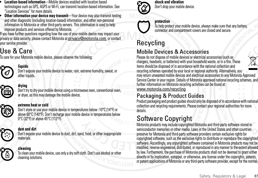 61Safety, Regulatory &amp; Legal• Location-based information—Mobile devices enabled with location based technologies such as GPS, AGPS or Wi-Fi, can transmit location-based information. See “Location Services” for more details.• Other information your device may transmit—Your device may also transmit testing and other diagnostic (including location-based) information, and other non-personal information to Motorola or other third-party servers. This information is used to help improve products and services offered by Motorola.If you have further questions regarding how the use of your mobile device may impact your privacy or data security, please contact Motorola at privacy@motorola.com, or contact your service provider.Use &amp; CareUse &amp; CareTo care for your Motorola mobile device, please observe the following:liquidsDon’t expose your mobile device to water, rain, extreme humidity, sweat, or other liquids.dryingDon’t try to dry your mobile device using a microwave oven, conventional oven, or dryer, as this may damage the mobile device.extreme heat or coldDon’t store or use your mobile device in temperatures below -10°C (14°F) or above 60°C (140°F). Don’t recharge your mobile device in temperatures below 0°C (32°F) or above 45°C (113°F).dust and dirtDon’t expose your mobile device to dust, dirt, sand, food, or other inappropriate materials.cleaningTo clean your mobile device, use only a dry soft cloth. Don’t use alcohol or other cleaning solutions.shock and vibrationDon’t drop your mobile device.protectionTo help protect your mobile device, always make sure that any battery, connector and compartment covers are closed and secure.RecyclingRecyclingMobile Devices &amp; AccessoriesPlease do not dispose of mobile devices or electrical accessories (such as chargers, headsets, or batteries) with your household waste, or in a fire. These items should be disposed of in accordance with the national collection and recycling schemes operated by your local or regional authority. Alternatively, you may return unwanted mobile devices and electrical accessories to any Motorola Approved Service Center in your region. Details of Motorola approved national recycling schemes, and further information on Motorola recycling activities can be found at: www.motorola.com/recyclingPackaging &amp; Product GuidesProduct packaging and product guides should only be disposed of in accordance with national collection and recycling requirements. Please contact your regional authorities for more details.Software CopyrightSoftware CopyrightMotorola products may include copyrighted Motorola and third-party software stored in semiconductor memories or other media. Laws in the United States and other countries preserve for Motorola and third-party software providers certain exclusive rights for copyrighted software, such as the exclusive rights to distribute or reproduce the copyrighted software. Accordingly, any copyrighted software contained in Motorola products may not be modified, reverse-engineered, distributed, or reproduced in any manner to the extent allowed by law. Furthermore, the purchase of Motorola products shall not be deemed to grant either directly or by implication, estoppel, or otherwise, any license under the copyrights, patents, or patent applications of Motorola or any third-party software provider, except for the normal, 08/02/2012 FCC