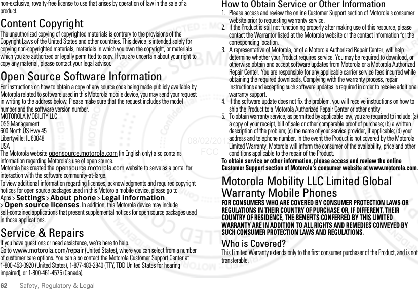 62 Safety, Regulatory &amp; Legalnon-exclusive, royalty-free license to use that arises by operation of law in the sale of a product.Content CopyrightContent CopyrightThe unauthorized copying of copyrighted materials is contrary to the provisions of the Copyright Laws of the United States and other countries. This device is intended solely for copying non-copyrighted materials, materials in which you own the copyright, or materials which you are authorized or legally permitted to copy. If you are uncertain about your right to copy any material, please contact your legal advisor.Open Source Software InformationOSS InformationFor instructions on how to obtain a copy of any source code being made publicly available by Motorola related to software used in this Motorola mobile device, you may send your request in writing to the address below. Please make sure that the request includes the model number and the software version number.MOTOROLA MOBILITY LLCOSS Management600 North US Hwy 45Libertyville, IL 60048USAThe Motorola website opensource.motorola.com (in English only) also contains information regarding Motorola&apos;s use of open source.Motorola has created the opensource.motorola.com website to serve as a portal for interaction with the software community-at-large.To view additional information regarding licenses, acknowledgments and required copyright notices for open source packages used in this Motorola mobile device, please go to Apps &gt;Settings &gt;About phone &gt;Legal information &gt;Open source licenses. In addition, this Motorola device may include self-contained applications that present supplemental notices for open source packages used in those applications.Service &amp; RepairsService &amp; RepairsIf you have questions or need assistance, we&apos;re here to help.Go to www.motorola.com/repair (United States), where you can select from a number of customer care options. You can also contact the Motorola Customer Support Center at 1-800-453-0920 (United States), 1-877-483-2840 (TTY, TDD United States for hearing impaired), or 1-800-461-4575 (Canada).How to Obtain Service or Other Information  1. Please access and review the online Customer Support section of Motorola&apos;s consumer website prior to requesting warranty service.2. If the Product is still not functioning properly after making use of this resource, please contact the Warrantor listed at the Motorola website or the contact information for the corresponding location.3. A representative of Motorola, or of a Motorola Authorized Repair Center, will help determine whether your Product requires service. You may be required to download, or otherwise obtain and accept software updates from Motorola or a Motorola Authorized Repair Center. You are responsible for any applicable carrier service fees incurred while obtaining the required downloads. Complying with the warranty process, repair instructions and accepting such software updates is required in order to receive additional warranty support.4. If the software update does not fix the problem, you will receive instructions on how to ship the Product to a Motorola Authorized Repair Center or other entity.5. To obtain warranty service, as permitted by applicable law, you are required to include: (a) a copy of your receipt, bill of sale or other comparable proof of purchase; (b) a written description of the problem; (c) the name of your service provider, if applicable; (d) your address and telephone number. In the event the Product is not covered by the Motorola Limited Warranty, Motorola will inform the consumer of the availability, price and other conditions applicable to the repair of the Product.To obtain service or other information, please access and review the online Customer Support section of Motorola&apos;s consumer website at www.motorola.com.Motorola Mobility LLC Limited Global Warranty Mobile PhonesGlobal WarrantyFOR CONSUMERS WHO ARE COVERED BY CONSUMER PROTECTION LAWS OR REGULATIONS IN THEIR COUNTRY OF PURCHASE OR, IF DIFFERENT, THEIR COUNTRY OF RESIDENCE, THE BENEFITS CONFERRED BY THIS LIMITED WARRANTY ARE IN ADDITION TO ALL RIGHTS AND REMEDIES CONVEYED BY SUCH CONSUMER PROTECTION LAWS AND REGULATIONS.Who is Covered?This Limited Warranty extends only to the first consumer purchaser of the Product, and is not transferable.08/02/2012 FCC