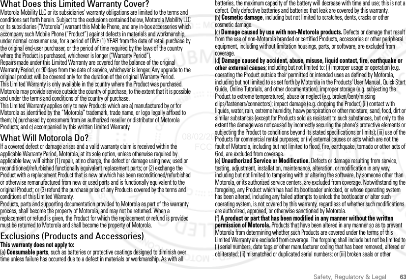 63Safety, Regulatory &amp; LegalWhat Does this Limited Warranty Cover?Motorola Mobility LLC or its subsidiaries&apos; warranty obligations are limited to the terms and conditions set forth herein. Subject to the exclusions contained below, Motorola Mobility LLC or its subsidiaries (”Motorola”) warrant this Mobile Phone, and any in-box accessories which accompany such Mobile Phone (”Product”) against defects in materials and workmanship, under normal consumer use, for a period of ONE (1) YEAR from the date of retail purchase by the original end-user purchaser, or the period of time required by the laws of the country where the Product is purchased, whichever is longer (”Warranty Period”).Repairs made under this Limited Warranty are covered for the balance of the original Warranty Period, or 90 days from the date of service, whichever is longer. Any upgrade to the original product will be covered only for the duration of the original Warranty Period.This Limited Warranty is only available in the country where the Product was purchased. Motorola may provide service outside the country of purchase, to the extent that it is possible and under the terms and conditions of the country of purchase.This Limited Warranty applies only to new Products which are a) manufactured by or for Motorola as identified by the ”Motorola” trademark, trade name, or logo legally affixed to them; b) purchased by consumers from an authorized reseller or distributor of Motorola Products; and c) accompanied by this written Limited Warranty.What Will Motorola Do?If a covered defect or damage arises and a valid warranty claim is received within the applicable Warranty Period, Motorola, at its sole option, unless otherwise required by applicable law, will either (1) repair, at no charge, the defect or damage using new, used or reconditioned/refurbished functionally equivalent replacement parts; or (2) exchange the Product with a replacement Product that is new or which has been reconditioned/refurbished or otherwise remanufactured from new or used parts and is functionally equivalent to the original Product; or (3) refund the purchase price of any Products covered by the terms and conditions of this Limited Warranty.Products, parts and supporting documentation provided to Motorola as part of the warranty process, shall become the property of Motorola, and may not be returned. When a replacement or refund is given, the Product for which the replacement or refund is provided must be returned to Motorola and shall become the property of Motorola.Exclusions (Products and Accessories)This warranty does not apply to:(a) Consumable parts, such as batteries or protective coatings designed to diminish over time unless failure has occurred due to a defect in materials or workmanship. As with all batteries, the maximum capacity of the battery will decrease with time and use; this is not a defect. Only defective batteries and batteries that leak are covered by this warranty.(b) Cosmetic damage, including but not limited to scratches, dents, cracks or other cosmetic damage.(c) Damage caused by use with non-Motorola products. Defects or damage that result from the use of non-Motorola branded or certified Products, accessories or other peripheral equipment, including without limitation housings, parts, or software, are excluded from coverage.(d) Damage caused by accident, abuse, misuse, liquid contact, fire, earthquake or other external causes; including but not limited to: (i) improper usage or operation (e.g. operating the Product outside their permitted or intended uses as defined by Motorola, including but not limited to as set forth by Motorola in the Products&apos; User Manual, Quick Start Guide, Online Tutorials, and other documentation), improper storage (e.g. subjecting the Product to extreme temperatures), abuse or neglect (e.g. broken/bent/missing clips/fasteners/connectors); impact damage (e.g. dropping the Product) (ii) contact with liquids, water, rain, extreme humidity, heavy perspiration or other moisture; sand, food, dirt or similar substances (except for Products sold as resistant to such substances, but only to the extent the damage was not caused by incorrectly securing the phone&apos;s protective elements or subjecting the Product to conditions beyond its stated specifications or limits); (iii) use of the Products for commercial rental purposes; or (iv) external causes or acts which are not the fault of Motorola, including but not limited to flood, fire, earthquake, tornado or other acts of God, are excluded from coverage.(e) Unauthorized Service or Modification. Defects or damage resulting from service, testing, adjustment, installation, maintenance, alteration, or modification in any way, including but not limited to tampering with or altering the software, by someone other than Motorola, or its authorized service centers, are excluded from coverage. Notwithstanding the foregoing, any Product which has had its bootloader unlocked, or whose operating system has been altered, including any failed attempts to unlock the bootloader or alter such operating system, is not covered by this warranty, regardless of whether such modifications are authorized, approved, or otherwise sanctioned by Motorola.(f) A product or part that has been modified in any manner without the written permission of Motorola. Products that have been altered in any manner so as to prevent Motorola from determining whether such Products are covered under the terms of this Limited Warranty are excluded from coverage. The forgoing shall include but not be limited to (i) serial numbers, date tags or other manufacturer coding that has been removed, altered or obliterated; (ii) mismatched or duplicated serial numbers; or (iii) broken seals or other 08/02/2012 FCC