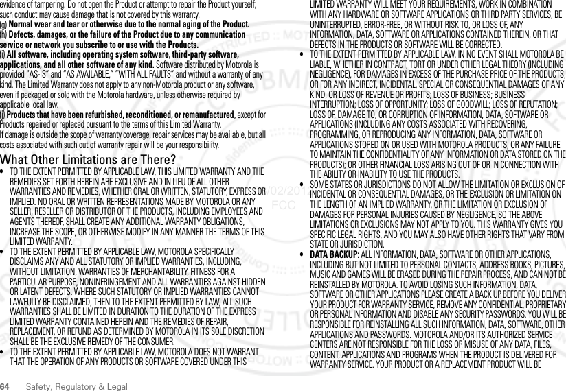 64Safety, Regulatory &amp; Legalevidence of tampering. Do not open the Product or attempt to repair the Product yourself; such conduct may cause damage that is not covered by this warranty.(g) Normal wear and tear or otherwise due to the normal aging of the Product.(h) Defects, damages, or the failure of the Product due to any communication service or network you subscribe to or use with the Products.(i) All software, including operating system software, third-party software, applications, and all other software of any kind. Software distributed by Motorola is provided ”AS-IS” and ”AS AVAILABLE,” ”WITH ALL FAULTS” and without a warranty of any kind. The Limited Warranty does not apply to any non-Motorola product or any software, even if packaged or sold with the Motorola hardware, unless otherwise required by applicable local law.(j) Products that have been refurbished, reconditioned, or remanufactured, except for Products repaired or replaced pursuant to the terms of this Limited Warranty.If damage is outside the scope of warranty coverage, repair services may be available, but all costs associated with such out of warranty repair will be your responsibility.What Other Limitations are There?•TO THE EXTENT PERMITTED BY APPLICABLE LAW, THIS LIMITED WARRANTY AND THE REMEDIES SET FORTH HEREIN ARE EXCLUSIVE AND IN LIEU OF ALL OTHER WARRANTIES AND REMEDIES, WHETHER ORAL OR WRITTEN, STATUTORY, EXPRESS OR IMPLIED. NO ORAL OR WRITTEN REPRESENTATIONS MADE BY MOTOROLA OR ANY SELLER, RESELLER OR DISTRIBUTOR OF THE PRODUCTS, INCLUDING EMPLOYEES AND AGENTS THEREOF, SHALL CREATE ANY ADDITIONAL WARRANTY OBLIGATIONS, INCREASE THE SCOPE, OR OTHERWISE MODIFY IN ANY MANNER THE TERMS OF THIS LIMITED WARRANTY.•TO THE EXTENT PERMITTED BY APPLICABLE LAW, MOTOROLA SPECIFICALLY DISCLAIMS ANY AND ALL STATUTORY OR IMPLIED WARRANTIES, INCLUDING, WITHOUT LIMITATION, WARRANTIES OF MERCHANTABILITY, FITNESS FOR A PARTICULAR PURPOSE, NONINFRINGEMENT AND ALL WARRANTIES AGAINST HIDDEN OR LATENT DEFECTS. WHERE SUCH STATUTORY OR IMPLIED WARRANTIES CANNOT LAWFULLY BE DISCLAIMED, THEN TO THE EXTENT PERMITTED BY LAW, ALL SUCH WARRANTIES SHALL BE LIMITED IN DURATION TO THE DURATION OF THE EXPRESS LIMITED WARRANTY CONTAINED HEREIN AND THE REMEDIES OF REPAIR, REPLACEMENT, OR REFUND AS DETERMINED BY MOTOROLA IN ITS SOLE DISCRETION SHALL BE THE EXCLUSIVE REMEDY OF THE CONSUMER.•TO THE EXTENT PERMITTED BY APPLICABLE LAW, MOTOROLA DOES NOT WARRANT THAT THE OPERATION OF ANY PRODUCTS OR SOFTWARE COVERED UNDER THIS LIMITED WARRANTY WILL MEET YOUR REQUIREMENTS, WORK IN COMBINATION WITH ANY HARDWARE OR SOFTWARE APPLICATIONS OR THIRD PARTY SERVICES, BE UNINTERRUPTED, ERROR-FREE, OR WITHOUT RISK TO, OR LOSS OF, ANY INFORMATION, DATA, SOFTWARE OR APPLICATIONS CONTAINED THEREIN, OR THAT DEFECTS IN THE PRODUCTS OR SOFTWARE WILL BE CORRECTED.•TO THE EXTENT PERMITTED BY APPLICABLE LAW, IN NO EVENT SHALL MOTOROLA BE LIABLE, WHETHER IN CONTRACT, TORT OR UNDER OTHER LEGAL THEORY (INCLUDING NEGLIGENCE), FOR DAMAGES IN EXCESS OF THE PURCHASE PRICE OF THE PRODUCTS, OR FOR ANY INDIRECT, INCIDENTAL, SPECIAL OR CONSEQUENTIAL DAMAGES OF ANY KIND, OR LOSS OF REVENUE OR PROFITS; LOSS OF BUSINESS; BUSINESS INTERRUPTION; LOSS OF OPPORTUNITY; LOSS OF GOODWILL; LOSS OF REPUTATION; LOSS OF, DAMAGE TO, OR CORRUPTION OF INFORMATION, DATA, SOFTWARE OR APPLICATIONS (INCLUDING ANY COSTS ASSOCIATED WITH RECOVERING, PROGRAMMING, OR REPRODUCING ANY INFORMATION, DATA, SOFTWARE OR APPLICATIONS STORED ON OR USED WITH MOTOROLA PRODUCTS, OR ANY FAILURE TO MAINTAIN THE CONFIDENTIALITY OF ANY INFORMATION OR DATA STORED ON THE PRODUCTS); OR OTHER FINANCIAL LOSS ARISING OUT OF OR IN CONNECTION WITH THE ABILITY OR INABILITY TO USE THE PRODUCTS.•SOME STATES OR JURISDICTIONS DO NOT ALLOW THE LIMITATION OR EXCLUSION OF INCIDENTAL OR CONSEQUENTIAL DAMAGES, OR THE EXCLUSION OR LIMITATION ON THE LENGTH OF AN IMPLIED WARRANTY, OR THE LIMITATION OR EXCLUSION OF DAMAGES FOR PERSONAL INJURIES CAUSED BY NEGLIGENCE, SO THE ABOVE LIMITATIONS OR EXCLUSIONS MAY NOT APPLY TO YOU. THIS WARRANTY GIVES YOU SPECIFIC LEGAL RIGHTS, AND YOU MAY ALSO HAVE OTHER RIGHTS THAT VARY FROM STATE OR JURISDICTION.• DATA BACKUP: ALL INFORMATION, DATA, SOFTWARE OR OTHER APPLICATIONS, INCLUDING BUT NOT LIMITED TO PERSONAL CONTACTS, ADDRESS BOOKS, PICTURES, MUSIC AND GAMES WILL BE ERASED DURING THE REPAIR PROCESS, AND CAN NOT BE REINSTALLED BY MOTOROLA. TO AVOID LOSING SUCH INFORMATION, DATA, SOFTWARE OR OTHER APPLICATIONS PLEASE CREATE A BACK UP BEFORE YOU DELIVER YOUR PRODUCT FOR WARRANTY SERVICE, REMOVE ANY CONFIDENTIAL, PROPRIETARY OR PERSONAL INFORMATION AND DISABLE ANY SECURITY PASSWORDS. YOU WILL BE RESPONSIBLE FOR REINSTALLING ALL SUCH INFORMATION, DATA, SOFTWARE, OTHER APPLICATIONS AND PASSWORDS. MOTOROLA AND/OR ITS AUTHORIZED SERVICE CENTERS ARE NOT RESPONSIBLE FOR THE LOSS OR MISUSE OF ANY DATA, FILES, CONTENT, APPLICATIONS AND PROGRAMS WHEN THE PRODUCT IS DELIVERED FOR WARRANTY SERVICE. YOUR PRODUCT OR A REPLACEMENT PRODUCT WILL BE 08/02/2012 FCC