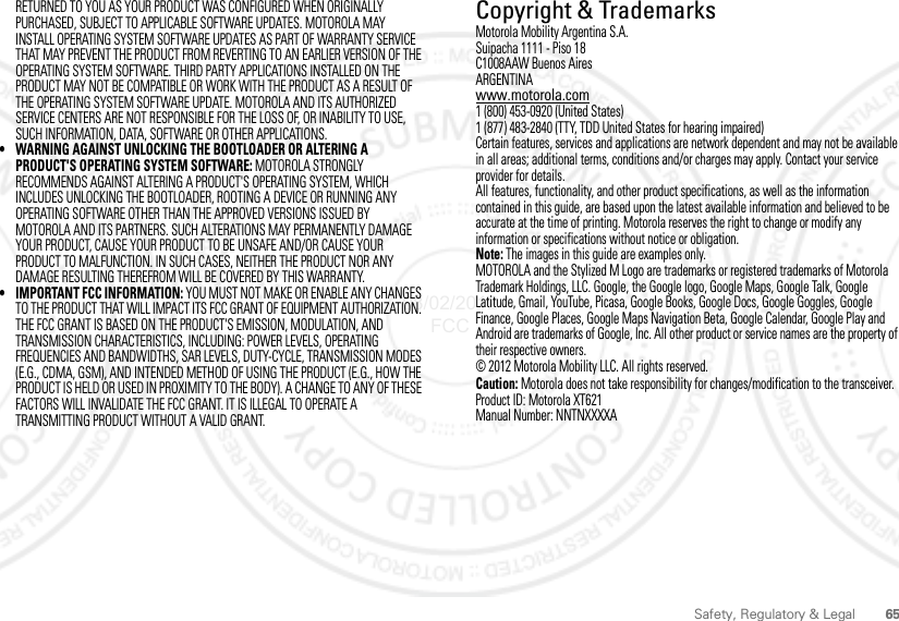 65Safety, Regulatory &amp; LegalRETURNED TO YOU AS YOUR PRODUCT WAS CONFIGURED WHEN ORIGINALLY PURCHASED, SUBJECT TO APPLICABLE SOFTWARE UPDATES. MOTOROLA MAY INSTALL OPERATING SYSTEM SOFTWARE UPDATES AS PART OF WARRANTY SERVICE THAT MAY PREVENT THE PRODUCT FROM REVERTING TO AN EARLIER VERSION OF THE OPERATING SYSTEM SOFTWARE. THIRD PARTY APPLICATIONS INSTALLED ON THE PRODUCT MAY NOT BE COMPATIBLE OR WORK WITH THE PRODUCT AS A RESULT OF THE OPERATING SYSTEM SOFTWARE UPDATE. MOTOROLA AND ITS AUTHORIZED SERVICE CENTERS ARE NOT RESPONSIBLE FOR THE LOSS OF, OR INABILITY TO USE, SUCH INFORMATION, DATA, SOFTWARE OR OTHER APPLICATIONS.• WARNING AGAINST UNLOCKING THE BOOTLOADER OR ALTERING A PRODUCT&apos;S OPERATING SYSTEM SOFTWARE: MOTOROLA STRONGLY RECOMMENDS AGAINST ALTERING A PRODUCT&apos;S OPERATING SYSTEM, WHICH INCLUDES UNLOCKING THE BOOTLOADER, ROOTING A DEVICE OR RUNNING ANY OPERATING SOFTWARE OTHER THAN THE APPROVED VERSIONS ISSUED BY MOTOROLA AND ITS PARTNERS. SUCH ALTERATIONS MAY PERMANENTLY DAMAGE YOUR PRODUCT, CAUSE YOUR PRODUCT TO BE UNSAFE AND/OR CAUSE YOUR PRODUCT TO MALFUNCTION. IN SUCH CASES, NEITHER THE PRODUCT NOR ANY DAMAGE RESULTING THEREFROM WILL BE COVERED BY THIS WARRANTY.• IMPORTANT FCC INFORMATION: YOU MUST NOT MAKE OR ENABLE ANY CHANGES TO THE PRODUCT THAT WILL IMPACT ITS FCC GRANT OF EQUIPMENT AUTHORIZATION. THE FCC GRANT IS BASED ON THE PRODUCT&apos;S EMISSION, MODULATION, AND TRANSMISSION CHARACTERISTICS, INCLUDING: POWER LEVELS, OPERATING FREQUENCIES AND BANDWIDTHS, SAR LEVELS, DUTY-CYCLE, TRANSMISSION MODES (E.G., CDMA, GSM), AND INTENDED METHOD OF USING THE PRODUCT (E.G., HOW THE PRODUCT IS HELD OR USED IN PROXIMITY TO THE BODY). A CHANGE TO ANY OF THESE FACTORS WILL INVALIDATE THE FCC GRANT. IT IS ILLEGAL TO OPERATE A TRANSMITTING PRODUCT WITHOUT A VALID GRANT.Copyright &amp; TrademarksCopyright &amp; TrademarksMotorola Mobility Argentina S.A.Suipacha 1111 - Piso 18C1008AAW Buenos AiresARGENTINAwww.motorola.com1 (800) 453-0920 (United States)1 (877) 483-2840 (TTY, TDD United States for hearing impaired)Certain features, services and applications are network dependent and may not be available in all areas; additional terms, conditions and/or charges may apply. Contact your service provider for details.All features, functionality, and other product specifications, as well as the information contained in this guide, are based upon the latest available information and believed to be accurate at the time of printing. Motorola reserves the right to change or modify any information or specifications without notice or obligation.Note: The images in this guide are examples only.MOTOROLA and the Stylized M Logo are trademarks or registered trademarks of Motorola Trademark Holdings, LLC. Google, the Google logo, Google Maps, Google Talk, Google Latitude, Gmail, YouTube, Picasa, Google Books, Google Docs, Google Goggles, Google Finance, Google Places, Google Maps Navigation Beta, Google Calendar, Google Play and Android are trademarks of Google, Inc. All other product or service names are the property of their respective owners.© 2012 Motorola Mobility LLC. All rights reserved.Caution: Motorola does not take responsibility for changes/modification to the transceiver.Product ID: Motorola XT621Manual Number: NNTNXXXXA08/02/2012 FCC