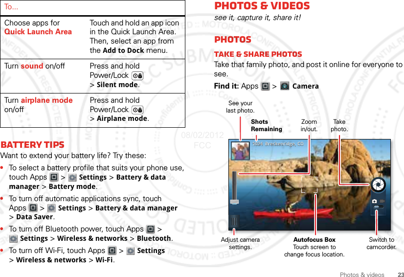 23Photos &amp; videosBattery tipsWant to extend your battery life? Try these:•To select a battery profile that suits your phone use, touch Apps  &gt;  Settings &gt; Battery &amp; data manager &gt; Battery mode.•To turn off automatic applications sync, touch Apps  &gt;  Settings &gt; Battery &amp; data manager &gt;Data Saver.•To turn off Bluetooth power, touch Apps  &gt; Settings &gt; Wireless &amp; networks &gt; Bluetooth.•To turn off Wi-Fi, touch Apps  &gt;  Settings &gt;Wireless &amp; networks &gt; Wi-Fi.Choose apps for Quick Launch AreaTouch and hold an app icon in the Quick Launch Area. Then, select an app from the Add to Dock menu.Tu r n   sound on/off Press and hold Power/Lock  &gt;Silent mode.Tu r n   airplane mode on/offPress and hold Power/Lock  &gt;Airplane mode.To . . .Photos &amp; videossee it, capture it, share it!PhotosTake &amp; share photosTake that family photo, and post it online for everyone to see.Find it: Apps  &gt;   Camera10241024    Breckenridge, COBreckenridge, COZoomin/out.Take  photo.Shots RemainingSee yourlast photo.Adjust camera settings.Autofocus BoxTouch screen tochange focus location.Switch to camcorder.08/02/2012 FCC