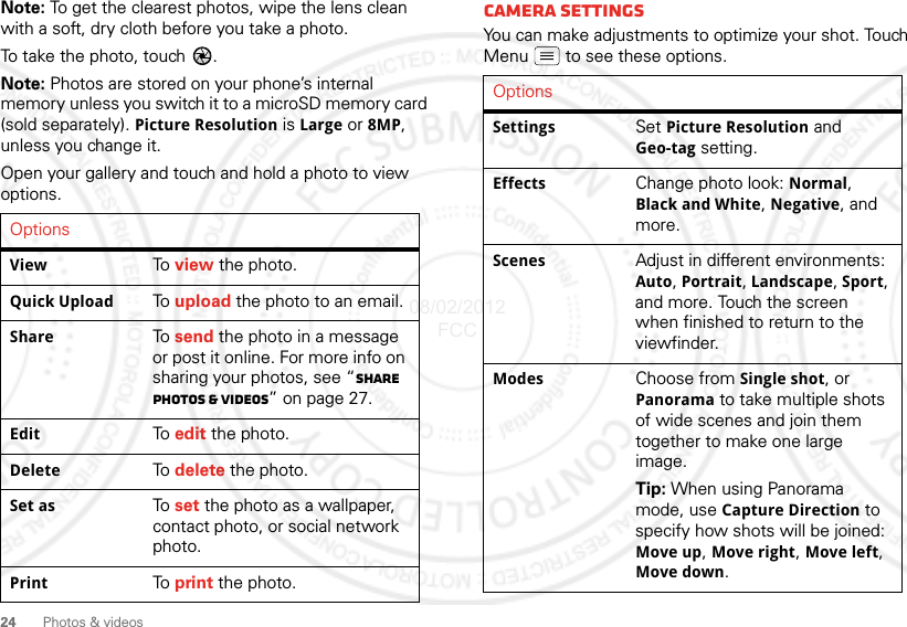 24Photos &amp; videosNote: To get the clearest photos, wipe the lens clean with a soft, dry cloth before you take a photo.To take the photo, touch  .Note: Photos are stored on your phone’s internal memory unless you switch it to a microSD memory card (sold separately). Picture Resolution is Large or 8MP, unless you change it.Open your gallery and touch and hold a photo to view options.OptionsView To  view the photo.Quick Upload To  upload the photo to an email.Share To  send the photo in a message or post it online. For more info on sharing your photos, see “Share photos &amp; videos” on page 27.Edit To  edit the photo.Delete To  delete the photo.Set as To  set the photo as a wallpaper, contact photo, or social network photo.Print To  print the photo.Camera SettingsYou can make adjustments to optimize your shot. Touch Menu  to see these options.OptionsSettings Set Picture Resolution and Geo-tag setting.Effects Change photo look: Normal, Black and White, Negative, and more.Scenes Adjust in different environments: Auto, Portrait, Landscape, Sport, and more. Touch the screen when finished to return to the viewfinder.Modes Choose from Single shot, or Panorama to take multiple shots of wide scenes and join them together to make one large image.Tip: When using Panorama mode, use Capture Direction to specify how shots will be joined: Move up, Move right, Move left, Move down.08/02/2012 FCC