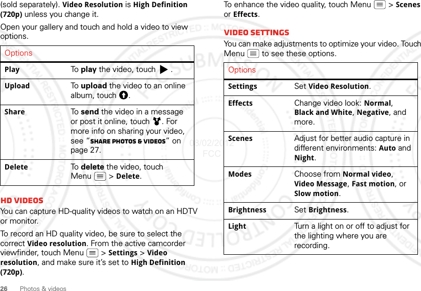 26 Photos &amp; videos(sold separately). Video Resolution is High Definition (720p) unless you change it.Open your gallery and touch and hold a video to view options.HD videosYou can capture HD-quality videos to watch on an HDTV or monitor.To record an HD quality video, be sure to select the correct Video resolution. From the active camcorder viewfinder, touch Menu  &gt; Settings &gt; Video resolution, and make sure it’s set to High Definition (720p).OptionsPlay To  play the video, touch  .Upload To  upload the video to an online album, touch  .Share To  send the video in a message or post it online, touch  . For more info on sharing your video, see “Share photos &amp; videos” on page 27.Delete To  delete the video, touch Menu  &gt; Delete.To enhance the video quality, touch Menu  &gt; Scenes or Effects.Video SettingsYou can make adjustments to optimize your video. Touch Menu  to see these options. OptionsSettings Set Video Resolution.Effects Change video look: Normal, Black and White, Negative, and more.Scenes Adjust for better audio capture in different environments: Auto and Night.Modes Choose from Normal video, Video Message, Fast motion, or Slow motion.Brightness Set Brightness.Light Turn a light on or off to adjust for the lighting where you are recording.08/02/2012 FCC