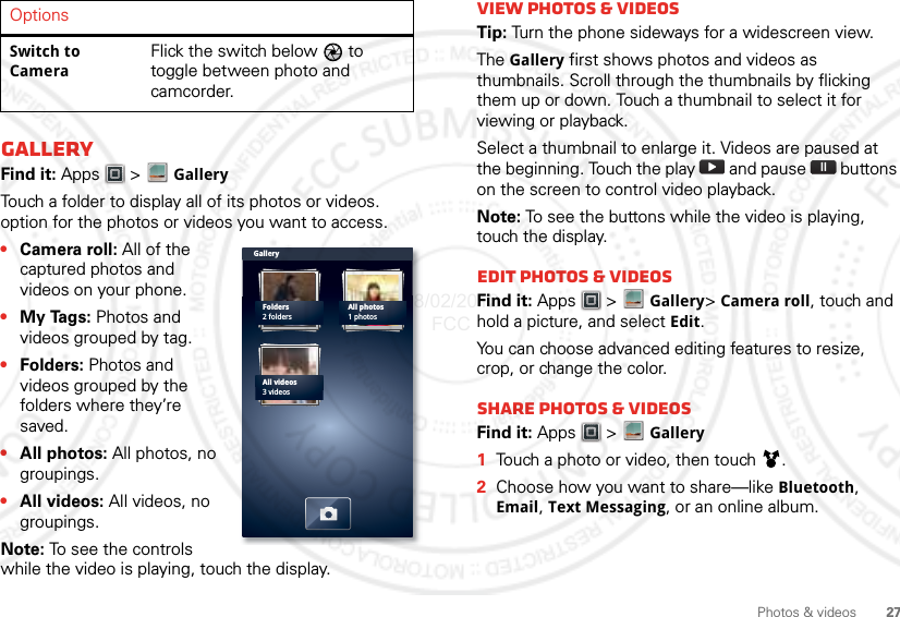 27Photos &amp; videosGalleryFind it: Apps  &gt; GalleryTouch a folder to display all of its photos or videos. option for the photos or videos you want to access.•Camera roll: All of the captured photos and videos on your phone.•My Tags: Photos and videos grouped by tag.•Folders: Photos and videos grouped by the folders where they’re saved.•All photos: All photos, no groupings.•All videos: All videos, no groupings.Note: To see the controls while the video is playing, touch the display.Switch to CameraFlick the switch below   to toggle between photo and camcorder.OptionsGalleryFolders2 foldersAll photos1 photosAll videos3 videosView photos &amp; videosTip: Turn the phone sideways for a widescreen view. The Gallery first shows photos and videos as thumbnails. Scroll through the thumbnails by flicking them up or down. Touch a thumbnail to select it for viewing or playback.Select a thumbnail to enlarge it. Videos are paused at the beginning. Touch the play   and pause   buttons on the screen to control video playback.Note: To see the buttons while the video is playing, touch the display.Edit photos &amp; videosFind it: Apps  &gt; Gallery&gt; Camera roll, touch and hold a picture, and select Edit.You can choose advanced editing features to resize, crop, or change the color.Share photos &amp; videosFind it: Apps  &gt; Gallery  1Touch a photo or video, then touch .2Choose how you want to share—like Bluetooth, Email, Text Messaging, or an online album.08/02/2012 FCC