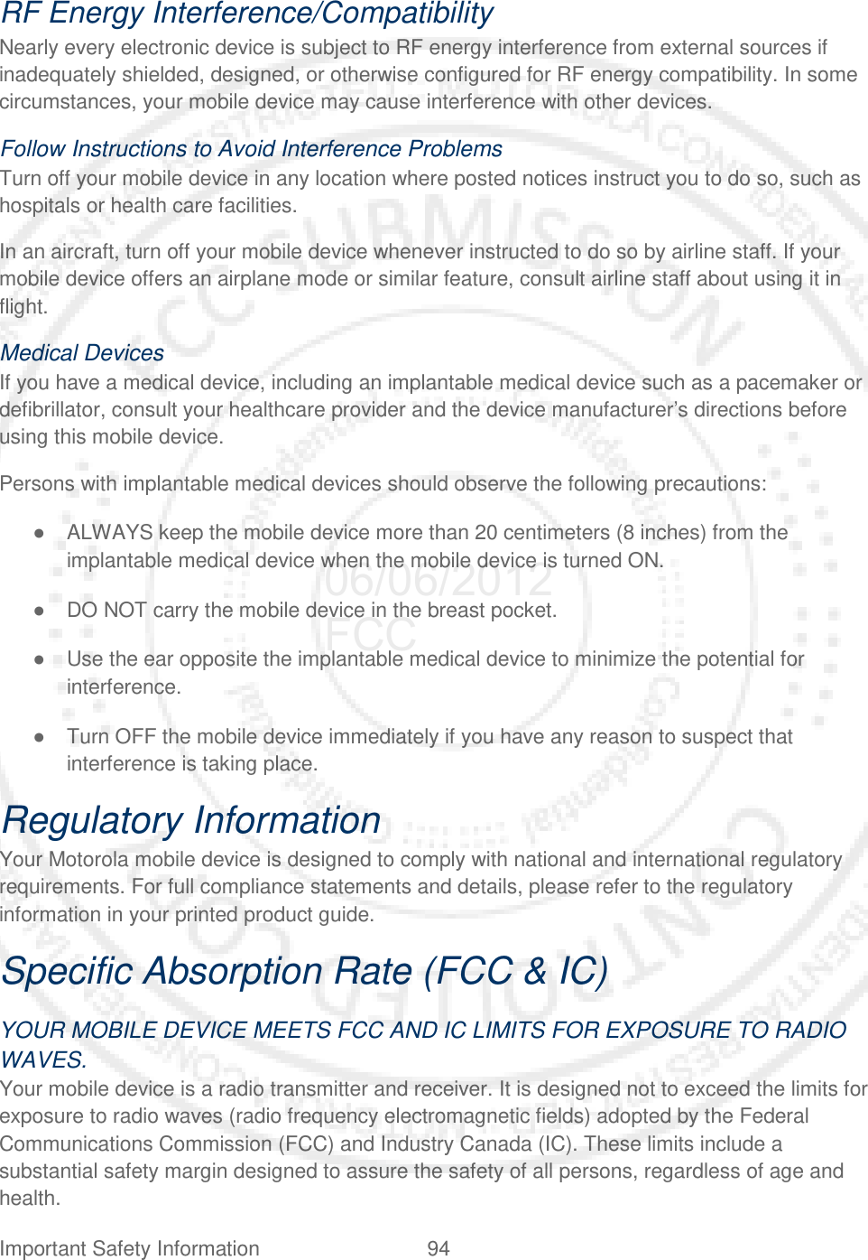 Important Safety Information 94   RF Energy Interference/Compatibility Nearly every electronic device is subject to RF energy interference from external sources if inadequately shielded, designed, or otherwise configured for RF energy compatibility. In some circumstances, your mobile device may cause interference with other devices. Follow Instructions to Avoid Interference Problems Turn off your mobile device in any location where posted notices instruct you to do so, such as hospitals or health care facilities. In an aircraft, turn off your mobile device whenever instructed to do so by airline staff. If your mobile device offers an airplane mode or similar feature, consult airline staff about using it in flight. Medical Devices If you have a medical device, including an implantable medical device such as a pacemaker or defibrillator, consult your healthcare provider and the device manufacturer’s directions before using this mobile device. Persons with implantable medical devices should observe the following precautions: ● ALWAYS keep the mobile device more than 20 centimeters (8 inches) from the implantable medical device when the mobile device is turned ON. ● DO NOT carry the mobile device in the breast pocket. ● Use the ear opposite the implantable medical device to minimize the potential for interference. ● Turn OFF the mobile device immediately if you have any reason to suspect that interference is taking place. Regulatory Information Your Motorola mobile device is designed to comply with national and international regulatory requirements. For full compliance statements and details, please refer to the regulatory information in your printed product guide. Specific Absorption Rate (FCC &amp; IC) YOUR MOBILE DEVICE MEETS FCC AND IC LIMITS FOR EXPOSURE TO RADIO WAVES. Your mobile device is a radio transmitter and receiver. It is designed not to exceed the limits for exposure to radio waves (radio frequency electromagnetic fields) adopted by the Federal Communications Commission (FCC) and Industry Canada (IC). These limits include a substantial safety margin designed to assure the safety of all persons, regardless of age and health. 06/06/2012 FCC