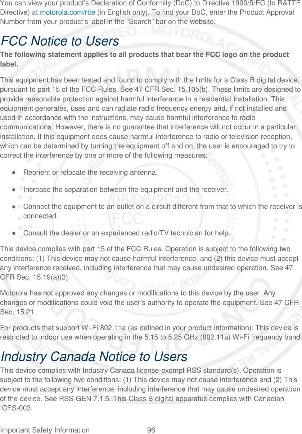 Important Safety Information 96   You can view your product’s Declaration of Conformity (DoC) to Directive 1999/5/EC (to R&amp;TTE Directive) at motorola.com/rtte (in English only). To find your DoC, enter the Product Approval Number from your product’s label in the “Search” bar on the website. FCC Notice to Users The following statement applies to all products that bear the FCC logo on the product label. This equipment has been tested and found to comply with the limits for a Class B digital device, pursuant to part 15 of the FCC Rules. See 47 CFR Sec. 15.105(b). These limits are designed to provide reasonable protection against harmful interference in a residential installation. This equipment generates, uses and can radiate radio frequency energy and, if not installed and used in accordance with the instructions, may cause harmful interference to radio communications. However, there is no guarantee that interference will not occur in a particular installation. If this equipment does cause harmful interference to radio or television reception, which can be determined by turning the equipment off and on, the user is encouraged to try to correct the interference by one or more of the following measures: ● Reorient or relocate the receiving antenna. ● Increase the separation between the equipment and the receiver. ● Connect the equipment to an outlet on a circuit different from that to which the receiver is connected. ● Consult the dealer or an experienced radio/TV technician for help. This device complies with part 15 of the FCC Rules. Operation is subject to the following two conditions: (1) This device may not cause harmful interference, and (2) this device must accept any interference received, including interference that may cause undesired operation. See 47 CFR Sec. 15.19(a)(3). Motorola has not approved any changes or modifications to this device by the user. Any changes or modifications could void the user’s authority to operate the equipment. See 47 CFR Sec. 15.21. For products that support Wi-Fi 802.11a (as defined in your product information): This device is restricted to indoor use when operating in the 5.15 to 5.25 GHz (802.11a) Wi-Fi frequency band. Industry Canada Notice to Users This device complies with Industry Canada license-exempt RSS standard(s). Operation is subject to the following two conditions: (1) This device may not cause interference and (2) This device must accept any interference, including interference that may cause undesired operation of the device. See RSS-GEN 7.1.5. This Class B digital apparatus complies with Canadian ICES-003. 06/06/2012 FCC