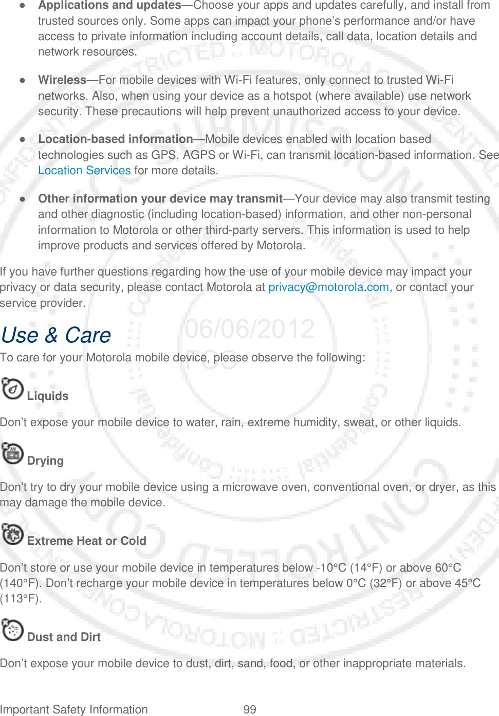 Important Safety Information 99   ● Applications and updates—Choose your apps and updates carefully, and install from trusted sources only. Some apps can impact your phone’s performance and/or have access to private information including account details, call data, location details and network resources. ● Wireless—For mobile devices with Wi-Fi features, only connect to trusted Wi-Fi networks. Also, when using your device as a hotspot (where available) use network security. These precautions will help prevent unauthorized access to your device. ● Location-based information—Mobile devices enabled with location based technologies such as GPS, AGPS or Wi-Fi, can transmit location-based information. See Location Services for more details. ● Other information your device may transmit—Your device may also transmit testing and other diagnostic (including location-based) information, and other non-personal information to Motorola or other third-party servers. This information is used to help improve products and services offered by Motorola. If you have further questions regarding how the use of your mobile device may impact your privacy or data security, please contact Motorola at privacy@motorola.com, or contact your service provider. Use &amp; Care To care for your Motorola mobile device, please observe the following:  Liquids Don’t expose your mobile device to water, rain, extreme humidity, sweat, or other liquids.  Drying Don’t try to dry your mobile device using a microwave oven, conventional oven, or dryer, as this may damage the mobile device.  Extreme Heat or Cold Don’t store or use your mobile device in temperatures below -10°C (14°F) or above 60°C (140°F). Don’t recharge your mobile device in temperatures below 0°C (32°F) or above 45°C (113°F).  Dust and Dirt Don’t expose your mobile device to dust, dirt, sand, food, or other inappropriate materials. 06/06/2012 FCC