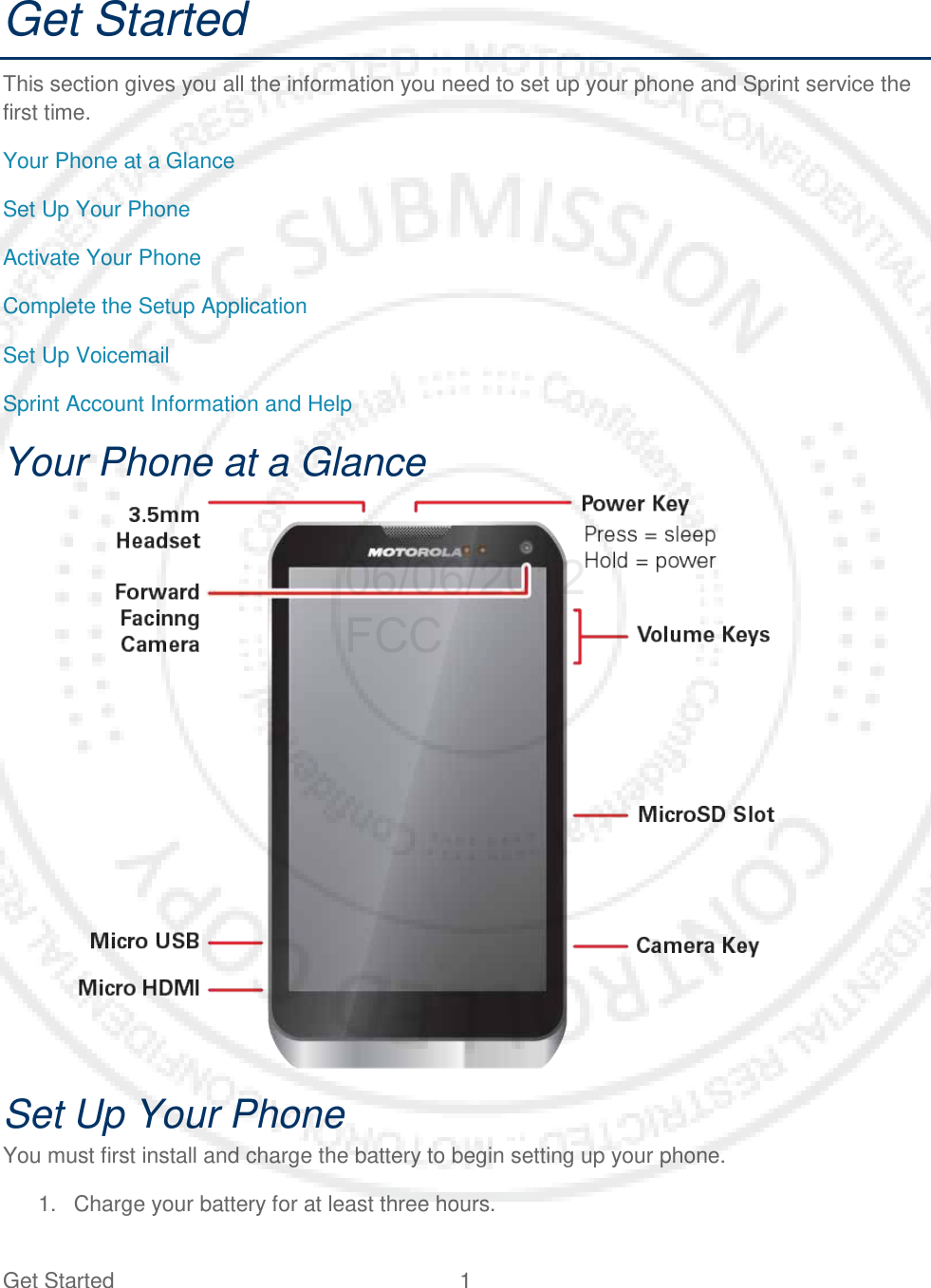 Get Started  1   Get Started This section gives you all the information you need to set up your phone and Sprint service the first time. Your Phone at a Glance Set Up Your Phone Activate Your Phone Complete the Setup Application Set Up Voicemail Sprint Account Information and Help Your Phone at a Glance    Set Up Your Phone You must first install and charge the battery to begin setting up your phone. 1. Charge your battery for at least three hours.  06/06/2012 FCC