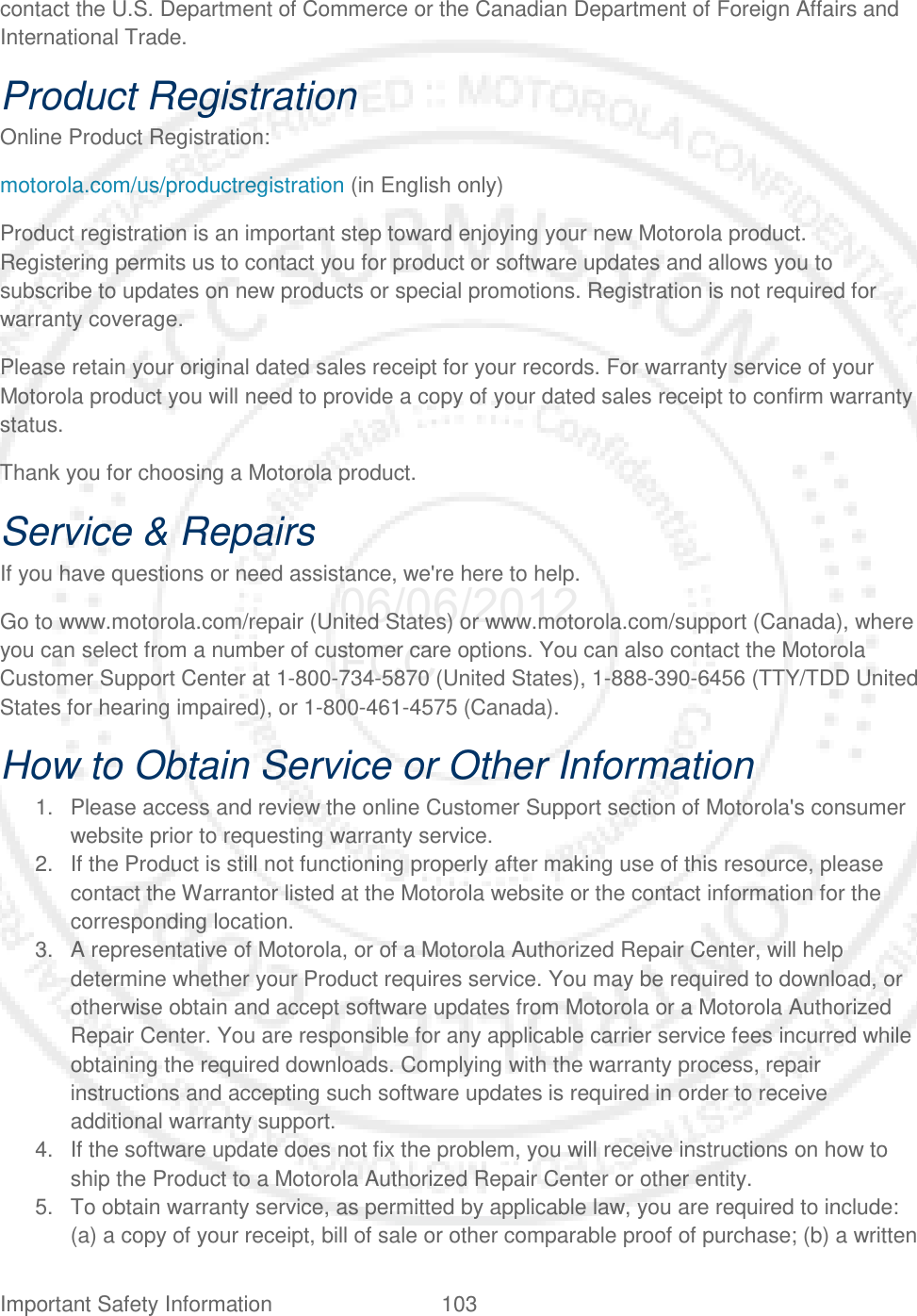 Important Safety Information 103   contact the U.S. Department of Commerce or the Canadian Department of Foreign Affairs and International Trade. Product Registration Online Product Registration: motorola.com/us/productregistration (in English only) Product registration is an important step toward enjoying your new Motorola product. Registering permits us to contact you for product or software updates and allows you to subscribe to updates on new products or special promotions. Registration is not required for warranty coverage. Please retain your original dated sales receipt for your records. For warranty service of your Motorola product you will need to provide a copy of your dated sales receipt to confirm warranty status. Thank you for choosing a Motorola product. Service &amp; Repairs If you have questions or need assistance, we&apos;re here to help. Go to www.motorola.com/repair (United States) or www.motorola.com/support (Canada), where you can select from a number of customer care options. You can also contact the Motorola Customer Support Center at 1-800-734-5870 (United States), 1-888-390-6456 (TTY/TDD United States for hearing impaired), or 1-800-461-4575 (Canada). How to Obtain Service or Other Information 1. Please access and review the online Customer Support section of Motorola&apos;s consumer website prior to requesting warranty service. 2. If the Product is still not functioning properly after making use of this resource, please contact the Warrantor listed at the Motorola website or the contact information for the corresponding location. 3. A representative of Motorola, or of a Motorola Authorized Repair Center, will help determine whether your Product requires service. You may be required to download, or otherwise obtain and accept software updates from Motorola or a Motorola Authorized Repair Center. You are responsible for any applicable carrier service fees incurred while obtaining the required downloads. Complying with the warranty process, repair instructions and accepting such software updates is required in order to receive additional warranty support. 4. If the software update does not fix the problem, you will receive instructions on how to ship the Product to a Motorola Authorized Repair Center or other entity. 5. To obtain warranty service, as permitted by applicable law, you are required to include: (a) a copy of your receipt, bill of sale or other comparable proof of purchase; (b) a written 06/06/2012 FCC