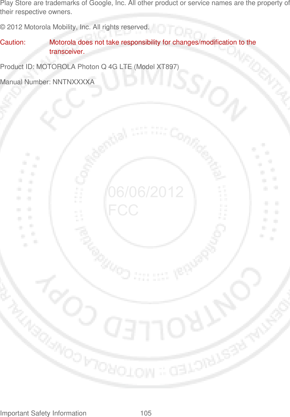 Important Safety Information 105   Play Store are trademarks of Google, Inc. All other product or service names are the property of their respective owners. © 2012 Motorola Mobility, Inc. All rights reserved. Caution:  Motorola does not take responsibility for changes/modification to the transceiver. Product ID: MOTOROLA Photon Q 4G LTE (Model XT897) Manual Number: NNTNXXXXA  06/06/2012 FCC