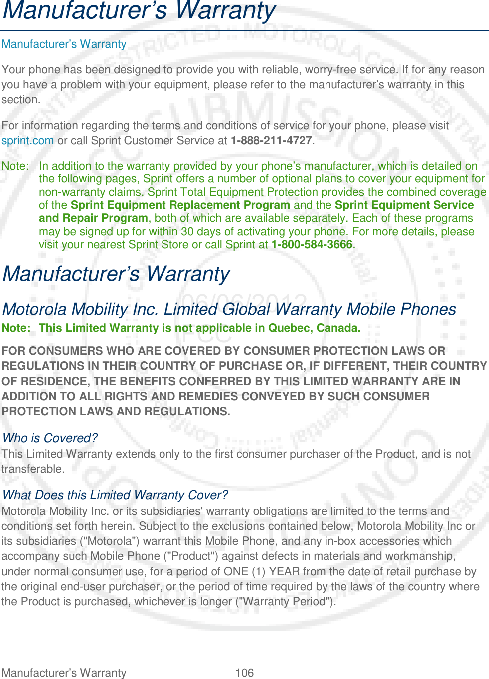 Manufacturer’s Warranty 106   Manufacturer’s Warranty Manufacturer’s Warranty Your phone has been designed to provide you with reliable, worry-free service. If for any reason you have a problem with your equipment, please refer to the manufacturer’s warranty in this section. For information regarding the terms and conditions of service for your phone, please visit sprint.com or call Sprint Customer Service at 1-888-211-4727. Note: In addition to the warranty provided by your phone’s manufacturer, which is detailed on the following pages, Sprint offers a number of optional plans to cover your equipment for non-warranty claims. Sprint Total Equipment Protection provides the combined coverage of the Sprint Equipment Replacement Program and the Sprint Equipment Service and Repair Program, both of which are available separately. Each of these programs may be signed up for within 30 days of activating your phone. For more details, please visit your nearest Sprint Store or call Sprint at 1-800-584-3666. Manufacturer’s Warranty Motorola Mobility Inc. Limited Global Warranty Mobile Phones Note: This Limited Warranty is not applicable in Quebec, Canada. FOR CONSUMERS WHO ARE COVERED BY CONSUMER PROTECTION LAWS OR REGULATIONS IN THEIR COUNTRY OF PURCHASE OR, IF DIFFERENT, THEIR COUNTRY OF RESIDENCE, THE BENEFITS CONFERRED BY THIS LIMITED WARRANTY ARE IN ADDITION TO ALL RIGHTS AND REMEDIES CONVEYED BY SUCH CONSUMER PROTECTION LAWS AND REGULATIONS. Who is Covered? This Limited Warranty extends only to the first consumer purchaser of the Product, and is not transferable. What Does this Limited Warranty Cover? Motorola Mobility Inc. or its subsidiaries&apos; warranty obligations are limited to the terms and conditions set forth herein. Subject to the exclusions contained below, Motorola Mobility Inc or its subsidiaries (&quot;Motorola&quot;) warrant this Mobile Phone, and any in-box accessories which accompany such Mobile Phone (&quot;Product&quot;) against defects in materials and workmanship, under normal consumer use, for a period of ONE (1) YEAR from the date of retail purchase by the original end-user purchaser, or the period of time required by the laws of the country where the Product is purchased, whichever is longer (&quot;Warranty Period&quot;). 06/06/2012 FCC