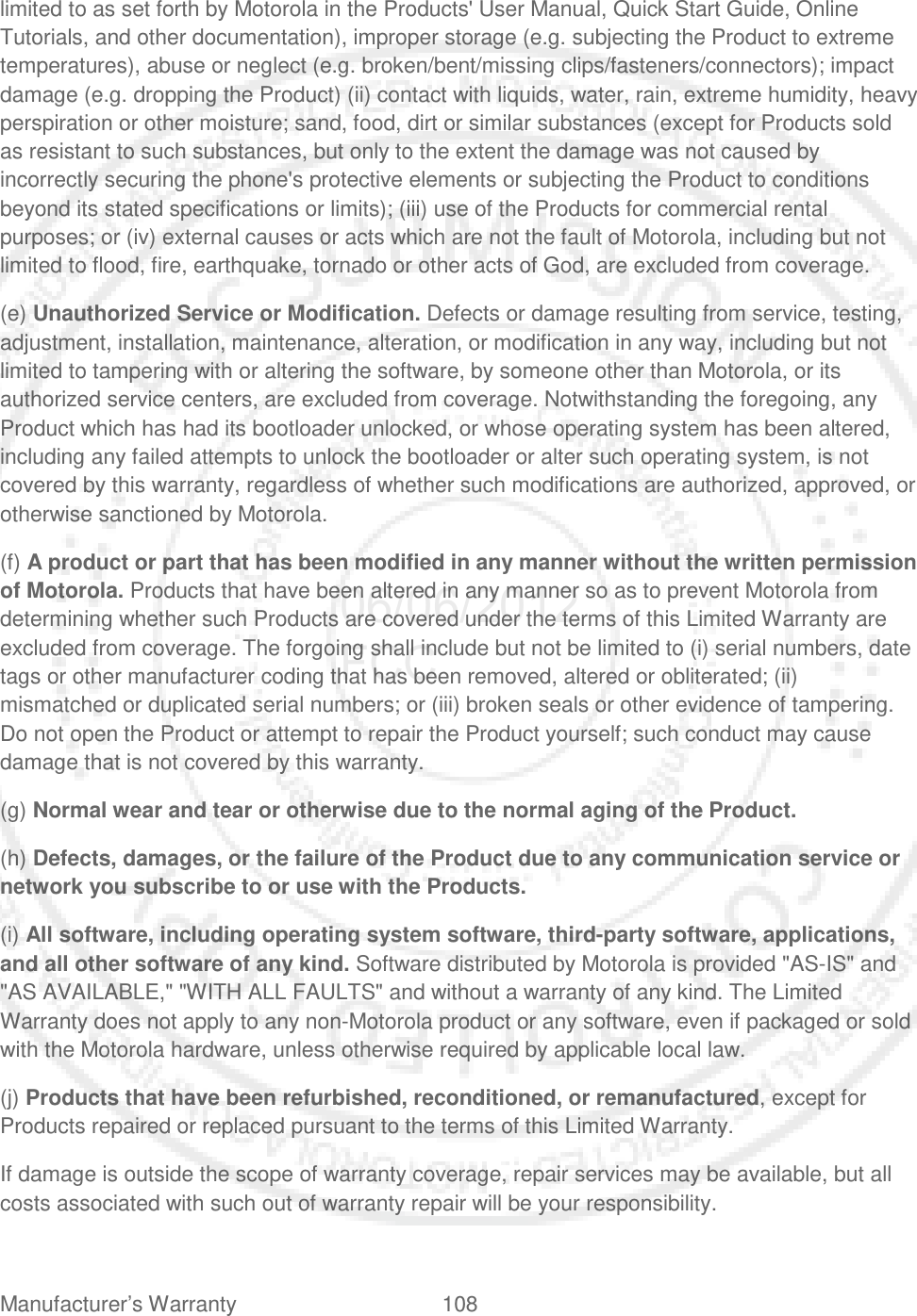 Manufacturer’s Warranty 108   limited to as set forth by Motorola in the Products&apos; User Manual, Quick Start Guide, Online Tutorials, and other documentation), improper storage (e.g. subjecting the Product to extreme temperatures), abuse or neglect (e.g. broken/bent/missing clips/fasteners/connectors); impact damage (e.g. dropping the Product) (ii) contact with liquids, water, rain, extreme humidity, heavy perspiration or other moisture; sand, food, dirt or similar substances (except for Products sold as resistant to such substances, but only to the extent the damage was not caused by incorrectly securing the phone&apos;s protective elements or subjecting the Product to conditions beyond its stated specifications or limits); (iii) use of the Products for commercial rental purposes; or (iv) external causes or acts which are not the fault of Motorola, including but not limited to flood, fire, earthquake, tornado or other acts of God, are excluded from coverage. (e) Unauthorized Service or Modification. Defects or damage resulting from service, testing, adjustment, installation, maintenance, alteration, or modification in any way, including but not limited to tampering with or altering the software, by someone other than Motorola, or its authorized service centers, are excluded from coverage. Notwithstanding the foregoing, any Product which has had its bootloader unlocked, or whose operating system has been altered, including any failed attempts to unlock the bootloader or alter such operating system, is not covered by this warranty, regardless of whether such modifications are authorized, approved, or otherwise sanctioned by Motorola. (f) A product or part that has been modified in any manner without the written permission of Motorola. Products that have been altered in any manner so as to prevent Motorola from determining whether such Products are covered under the terms of this Limited Warranty are excluded from coverage. The forgoing shall include but not be limited to (i) serial numbers, date tags or other manufacturer coding that has been removed, altered or obliterated; (ii) mismatched or duplicated serial numbers; or (iii) broken seals or other evidence of tampering. Do not open the Product or attempt to repair the Product yourself; such conduct may cause damage that is not covered by this warranty. (g) Normal wear and tear or otherwise due to the normal aging of the Product. (h) Defects, damages, or the failure of the Product due to any communication service or network you subscribe to or use with the Products. (i) All software, including operating system software, third-party software, applications, and all other software of any kind. Software distributed by Motorola is provided &quot;AS-IS&quot; and &quot;AS AVAILABLE,&quot; &quot;WITH ALL FAULTS&quot; and without a warranty of any kind. The Limited Warranty does not apply to any non-Motorola product or any software, even if packaged or sold with the Motorola hardware, unless otherwise required by applicable local law. (j) Products that have been refurbished, reconditioned, or remanufactured, except for Products repaired or replaced pursuant to the terms of this Limited Warranty. If damage is outside the scope of warranty coverage, repair services may be available, but all costs associated with such out of warranty repair will be your responsibility. 06/06/2012 FCC