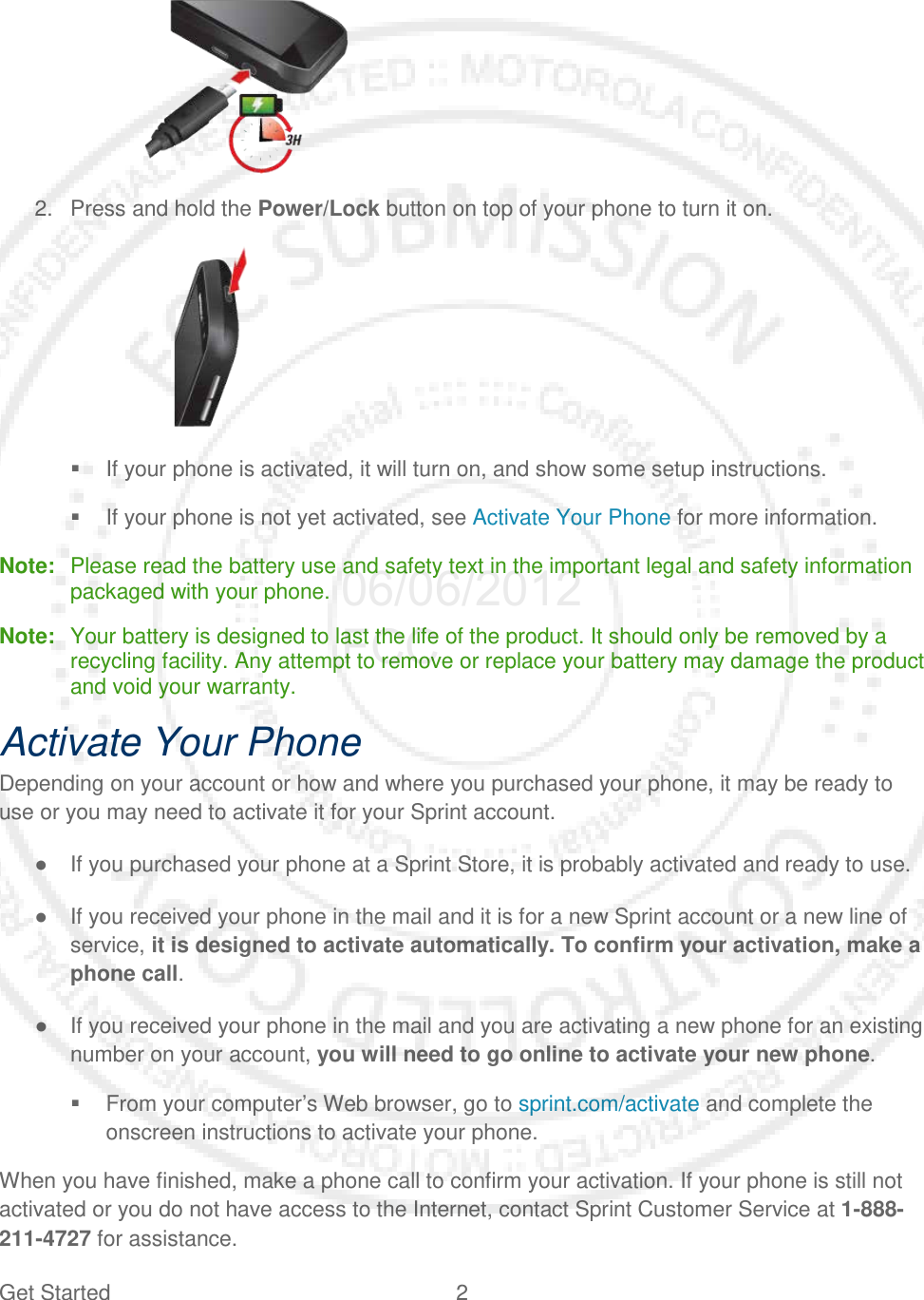 Get Started  2        2. Press and hold the Power/Lock button on top of your phone to turn it on.       If your phone is activated, it will turn on, and show some setup instructions.  If your phone is not yet activated, see Activate Your Phone for more information. Note: Please read the battery use and safety text in the important legal and safety information packaged with your phone. Note: Your battery is designed to last the life of the product. It should only be removed by a recycling facility. Any attempt to remove or replace your battery may damage the product and void your warranty. Activate Your Phone Depending on your account or how and where you purchased your phone, it may be ready to use or you may need to activate it for your Sprint account. ● If you purchased your phone at a Sprint Store, it is probably activated and ready to use. ● If you received your phone in the mail and it is for a new Sprint account or a new line of service, it is designed to activate automatically. To confirm your activation, make a phone call. ● If you received your phone in the mail and you are activating a new phone for an existing number on your account, you will need to go online to activate your new phone.  From your computer’s Web browser, go to sprint.com/activate and complete the onscreen instructions to activate your phone. When you have finished, make a phone call to confirm your activation. If your phone is still not activated or you do not have access to the Internet, contact Sprint Customer Service at 1-888-211-4727 for assistance. 06/06/2012 FCC