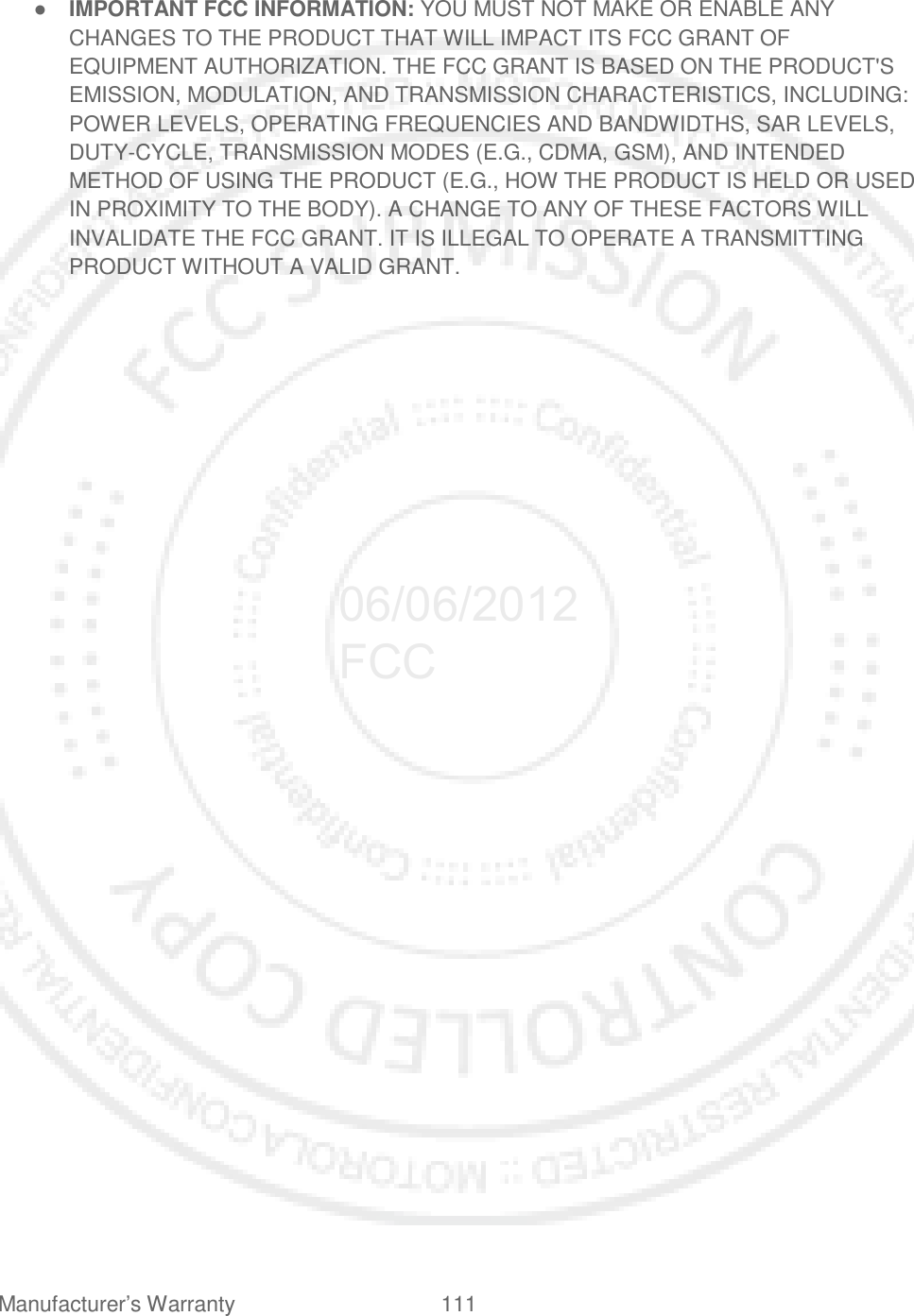 Manufacturer’s Warranty 111   ● IMPORTANT FCC INFORMATION: YOU MUST NOT MAKE OR ENABLE ANY CHANGES TO THE PRODUCT THAT WILL IMPACT ITS FCC GRANT OF EQUIPMENT AUTHORIZATION. THE FCC GRANT IS BASED ON THE PRODUCT&apos;S EMISSION, MODULATION, AND TRANSMISSION CHARACTERISTICS, INCLUDING: POWER LEVELS, OPERATING FREQUENCIES AND BANDWIDTHS, SAR LEVELS, DUTY-CYCLE, TRANSMISSION MODES (E.G., CDMA, GSM), AND INTENDED METHOD OF USING THE PRODUCT (E.G., HOW THE PRODUCT IS HELD OR USED IN PROXIMITY TO THE BODY). A CHANGE TO ANY OF THESE FACTORS WILL INVALIDATE THE FCC GRANT. IT IS ILLEGAL TO OPERATE A TRANSMITTING PRODUCT WITHOUT A VALID GRANT.  06/06/2012 FCC