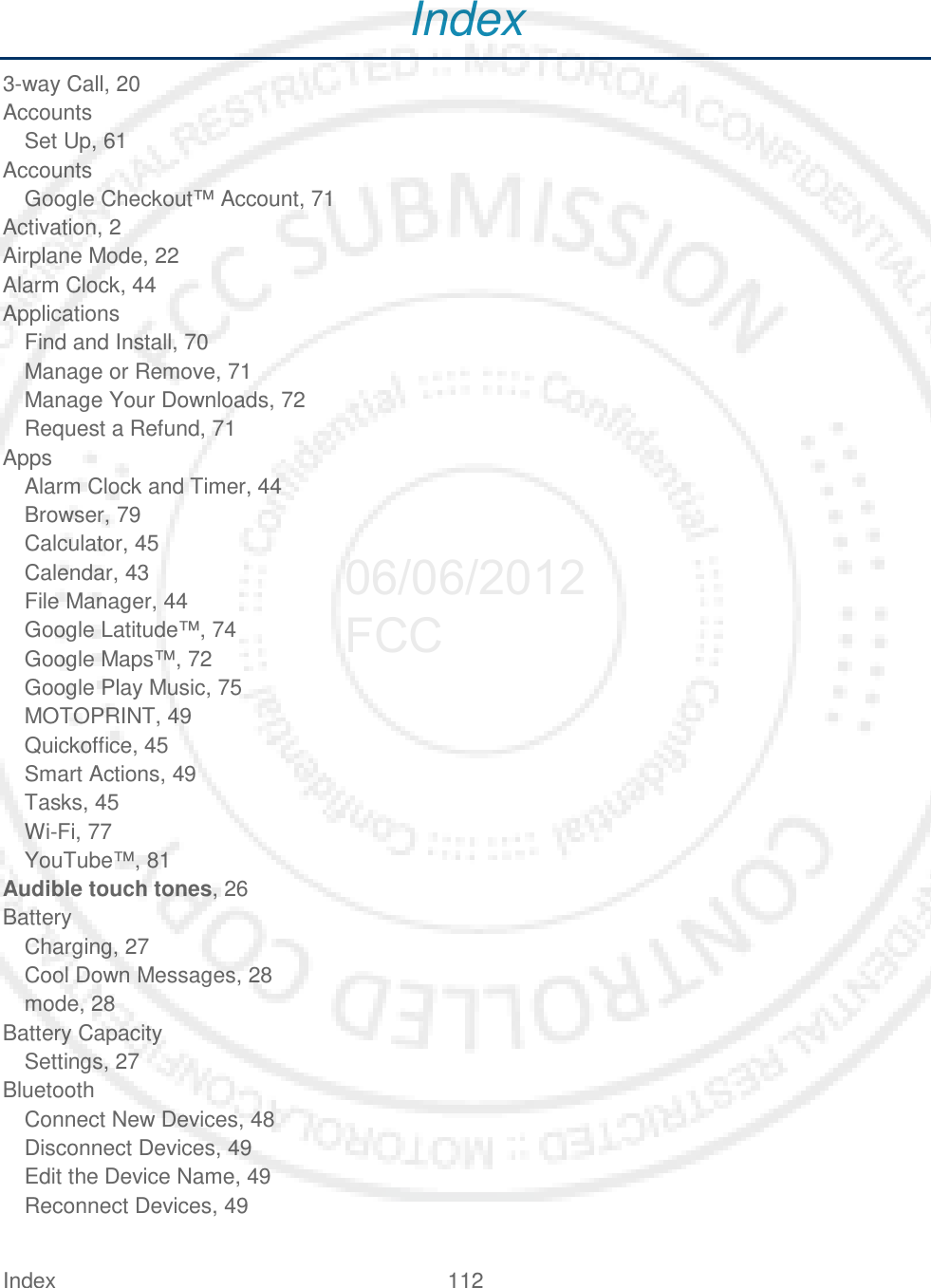 Index 112   Index 3-way Call, 20 Accounts Set Up, 61 Accounts Google Checkout™ Account, 71 Activation, 2 Airplane Mode, 22 Alarm Clock, 44 Applications Find and Install, 70 Manage or Remove, 71 Manage Your Downloads, 72 Request a Refund, 71 Apps Alarm Clock and Timer, 44 Browser, 79 Calculator, 45 Calendar, 43 File Manager, 44 Google Latitude™, 74 Google Maps™, 72 Google Play Music, 75 MOTOPRINT, 49 Quickoffice, 45 Smart Actions, 49 Tasks, 45 Wi-Fi, 77 YouTube™, 81 Audible touch tones, 26 Battery Charging, 27 Cool Down Messages, 28 mode, 28 Battery Capacity Settings, 27 Bluetooth Connect New Devices, 48 Disconnect Devices, 49 Edit the Device Name, 49 Reconnect Devices, 49 06/06/2012 FCC