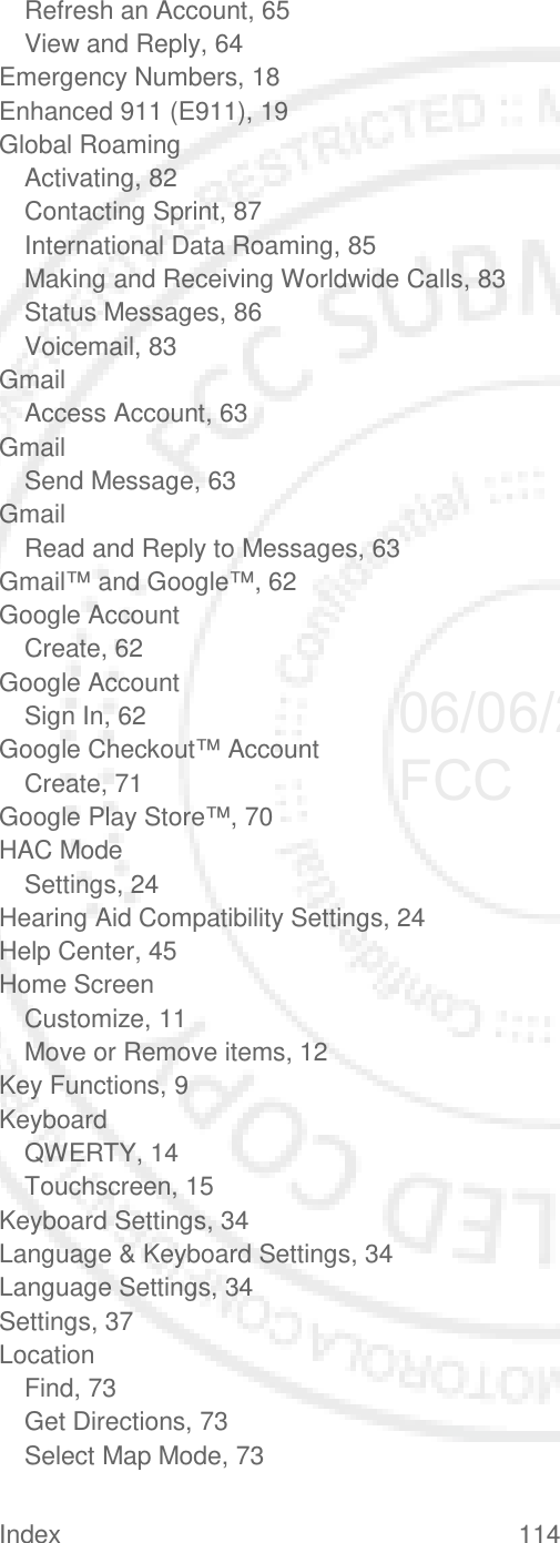 Index 114   Refresh an Account, 65 View and Reply, 64 Emergency Numbers, 18 Enhanced 911 (E911), 19 Global Roaming Activating, 82 Contacting Sprint, 87 International Data Roaming, 85 Making and Receiving Worldwide Calls, 83 Status Messages, 86 Voicemail, 83 Gmail Access Account, 63 Gmail Send Message, 63 Gmail Read and Reply to Messages, 63 Gmail™ and Google™, 62 Google Account Create, 62 Google Account Sign In, 62 Google Checkout™ Account Create, 71 Google Play Store™, 70 HAC Mode Settings, 24 Hearing Aid Compatibility Settings, 24 Help Center, 45 Home Screen Customize, 11 Move or Remove items, 12 Key Functions, 9 Keyboard QWERTY, 14 Touchscreen, 15 Keyboard Settings, 34 Language &amp; Keyboard Settings, 34 Language Settings, 34 Settings, 37 Location Find, 73 Get Directions, 73 Select Map Mode, 73 06/06/2012 FCC