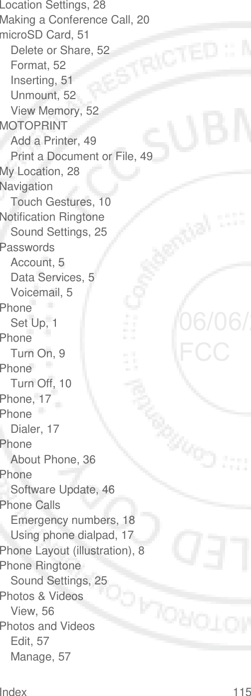 Index 115   Location Settings, 28 Making a Conference Call, 20 microSD Card, 51 Delete or Share, 52 Format, 52 Inserting, 51 Unmount, 52 View Memory, 52 MOTOPRINT Add a Printer, 49 Print a Document or File, 49 My Location, 28 Navigation Touch Gestures, 10 Notification Ringtone Sound Settings, 25 Passwords Account, 5 Data Services, 5 Voicemail, 5 Phone Set Up, 1 Phone Turn On, 9 Phone Turn Off, 10 Phone, 17 Phone Dialer, 17 Phone About Phone, 36 Phone Software Update, 46 Phone Calls Emergency numbers, 18 Using phone dialpad, 17 Phone Layout (illustration), 8 Phone Ringtone Sound Settings, 25 Photos &amp; Videos View, 56 Photos and Videos Edit, 57 Manage, 57 06/06/2012 FCC