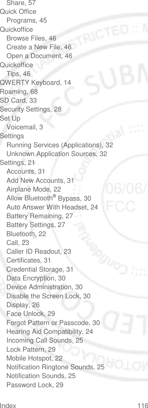 Index 116   Share, 57 Quick Office Programs, 45 Quickoffice Browse Files, 46 Create a New File, 46 Open a Document, 46 Quickoffice Tips, 46 QWERTY Keyboard, 14 Roaming, 68 SD Card, 33 Security Settings, 28 Set Up Voicemail, 3 Settings Running Services (Applications), 32 Unknown Application Sources, 32 Settings, 21 Accounts, 31 Add New Accounts, 31 Airplane Mode, 22 Allow Bluetooth® Bypass, 30 Auto Answer With Headset, 24 Battery Remaining, 27 Battery Settings, 27 Bluetooth, 22 Call, 23 Caller ID Readout, 23 Certificates, 31 Credential Storage, 31 Data Encryption, 30 Device Administration, 30 Disable the Screen Lock, 30 Display, 26 Face Unlock, 29 Forgot Pattern or Passcode, 30 Hearing Aid Compatibility, 24 Incoming Call Sounds, 25 Lock Pattern, 29 Mobile Hotspot, 22 Notification Ringtone Sounds, 25 Notification Sounds, 25 Password Lock, 29 06/06/2012 FCC