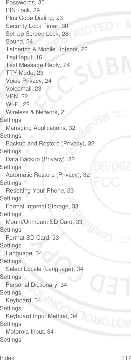 Index 117   Passwords, 30 PIN Lock, 29 Plus Code Dialing, 23 Security Lock Timer, 30 Set Up Screen Lock, 28 Sound, 24 Tethering &amp; Mobile Hotspot, 22 Text Input, 16 Text Message Reply, 24 TTY Mode, 23 Voice Privacy, 24 Voicemail, 23 VPN, 22 Wi-Fi, 22 Wireless &amp; Network, 21 Settings Managing Applications, 32 Settings Backup and Restore (Privacy), 32 Settings Data Backup (Privacy), 32 Settings Automatic Restore (Privacy), 32 Settings Resetting Your Phone, 33 Settings Format Internal Storage, 33 Settings Mount/Unmount SD Card, 33 Settings Format SD Card, 33 Settings Language, 34 Settings Select Locale (Language), 34 Settings Personal Dictionary, 34 Settings Keyboard, 34 Settings Keyboard Input Method, 34 Settings Motorola Input, 34 Settings 06/06/2012 FCC