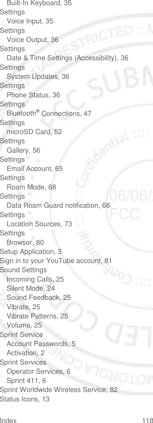 Index 118   Built-In Keyboard, 35 Settings Voice Input, 35 Settings Voice Output, 36 Settings Date &amp; Time Settings (Accessibility), 36 Settings System Updates, 36 Settings Phone Status, 36 Settings Bluetooth® Connections, 47 Settings microSD Card, 52 Settings Gallery, 56 Settings Email Account, 65 Settings Roam Mode, 68 Settings Data Roam Guard notification, 68 Settings Location Sources, 73 Settings Browser, 80 Setup Application, 3 Sign in to your YouTube account, 81 Sound Settings Incoming Calls, 25 Silent Mode, 24 Sound Feedback, 25 Vibrate, 25 Vibrate Patterns, 25 Volume, 25 Sprint Service Account Passwords, 5 Activation, 2 Sprint Services Operator Services, 6 Sprint 411, 6 Sprint Worldwide Wireless Service, 82 Status Icons, 13 06/06/2012 FCC