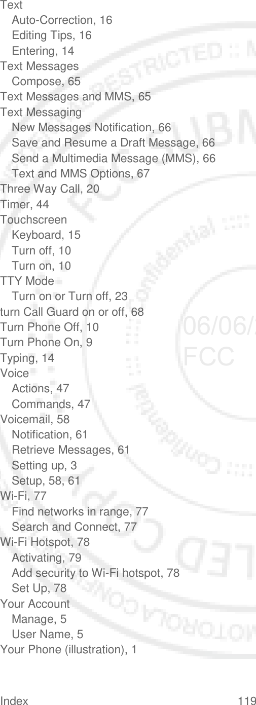 Index 119   Text Auto-Correction, 16 Editing Tips, 16 Entering, 14 Text Messages Compose, 65 Text Messages and MMS, 65 Text Messaging New Messages Notification, 66 Save and Resume a Draft Message, 66 Send a Multimedia Message (MMS), 66 Text and MMS Options, 67 Three Way Call, 20 Timer, 44 Touchscreen Keyboard, 15 Turn off, 10 Turn on, 10 TTY Mode Turn on or Turn off, 23 turn Call Guard on or off, 68 Turn Phone Off, 10 Turn Phone On, 9 Typing, 14 Voice Actions, 47 Commands, 47 Voicemail, 58 Notification, 61 Retrieve Messages, 61 Setting up, 3 Setup, 58, 61 Wi-Fi, 77 Find networks in range, 77 Search and Connect, 77 Wi-Fi Hotspot, 78 Activating, 79 Add security to Wi-Fi hotspot, 78 Set Up, 78 Your Account Manage, 5 User Name, 5 Your Phone (illustration), 1  06/06/2012 FCC