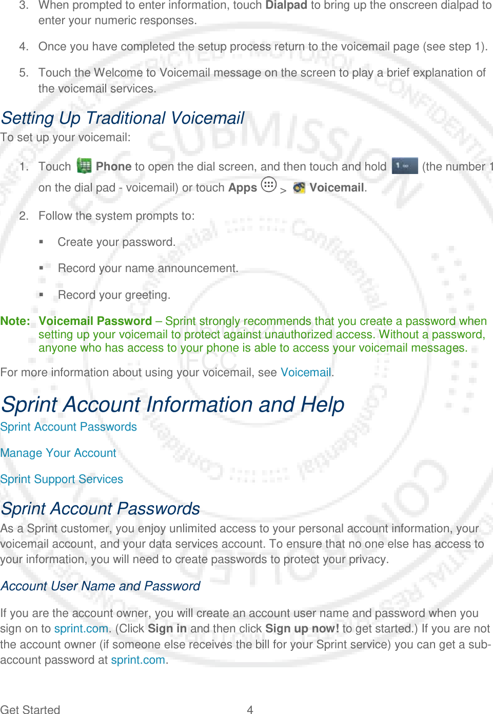 Get Started  4   3. When prompted to enter information, touch Dialpad to bring up the onscreen dialpad to enter your numeric responses. 4. Once you have completed the setup process return to the voicemail page (see step 1). 5. Touch the Welcome to Voicemail message on the screen to play a brief explanation of the voicemail services. Setting Up Traditional Voicemail To set up your voicemail: 1. Touch  Phone to open the dial screen, and then touch and hold   (the number 1 on the dial pad - voicemail) or touch Apps  &gt;   Voicemail. 2. Follow the system prompts to:  Create your password.  Record your name announcement.  Record your greeting. Note: Voicemail Password – Sprint strongly recommends that you create a password when setting up your voicemail to protect against unauthorized access. Without a password, anyone who has access to your phone is able to access your voicemail messages. For more information about using your voicemail, see Voicemail. Sprint Account Information and Help Sprint Account Passwords Manage Your Account Sprint Support Services Sprint Account Passwords As a Sprint customer, you enjoy unlimited access to your personal account information, your voicemail account, and your data services account. To ensure that no one else has access to your information, you will need to create passwords to protect your privacy. Account User Name and Password If you are the account owner, you will create an account user name and password when you sign on to sprint.com. (Click Sign in and then click Sign up now! to get started.) If you are not the account owner (if someone else receives the bill for your Sprint service) you can get a sub-account password at sprint.com. 06/06/2012 FCC