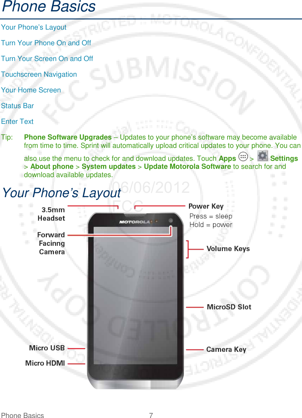 Phone Basics  7   Phone Basics Your Phone’s Layout Turn Your Phone On and Off Turn Your Screen On and Off Touchscreen Navigation Your Home Screen Status Bar Enter Text Tip: Phone Software Upgrades – Updates to your phone’s software may become available from time to time. Sprint will automatically upload critical updates to your phone. You can also use the menu to check for and download updates. Touch Apps   &gt;   Settings &gt; About phone &gt; System updates &gt; Update Motorola Software to search for and download available updates. Your Phone’s Layout     06/06/2012 FCC