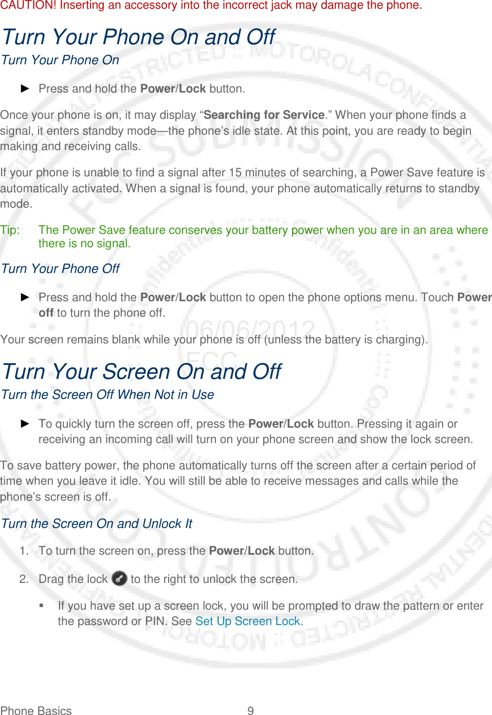 Phone Basics  9   CAUTION! Inserting an accessory into the incorrect jack may damage the phone. Turn Your Phone On and Off Turn Your Phone On ► Press and hold the Power/Lock button. Once your phone is on, it may display “Searching for Service.” When your phone finds a signal, it enters standby mode—the phone’s idle state. At this point, you are ready to begin making and receiving calls. If your phone is unable to find a signal after 15 minutes of searching, a Power Save feature is automatically activated. When a signal is found, your phone automatically returns to standby mode. Tip: The Power Save feature conserves your battery power when you are in an area where there is no signal. Turn Your Phone Off ► Press and hold the Power/Lock button to open the phone options menu. Touch Power off to turn the phone off. Your screen remains blank while your phone is off (unless the battery is charging). Turn Your Screen On and Off Turn the Screen Off When Not in Use ► To quickly turn the screen off, press the Power/Lock button. Pressing it again or receiving an incoming call will turn on your phone screen and show the lock screen. To save battery power, the phone automatically turns off the screen after a certain period of time when you leave it idle. You will still be able to receive messages and calls while the phone’s screen is off. Turn the Screen On and Unlock It 1. To turn the screen on, press the Power/Lock button.  2. Drag the lock   to the right to unlock the screen.  If you have set up a screen lock, you will be prompted to draw the pattern or enter the password or PIN. See Set Up Screen Lock. 06/06/2012 FCC