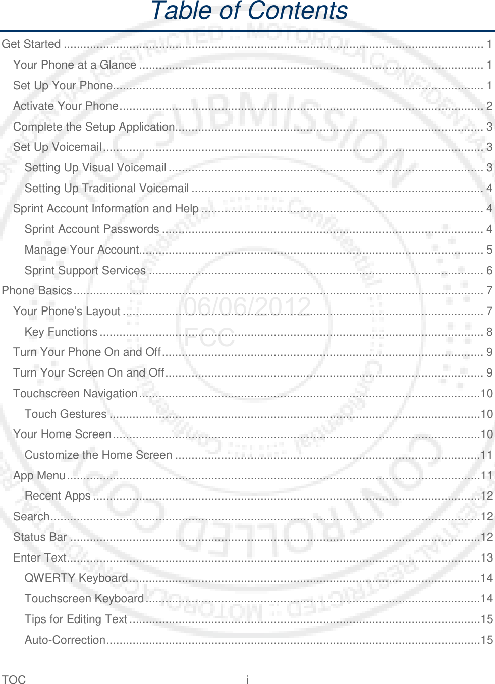 TOC  i   Table of Contents Get Started ................................................................................................................................ 1 Your Phone at a Glance ......................................................................................................... 1 Set Up Your Phone................................................................................................................. 1 Activate Your Phone ............................................................................................................... 2 Complete the Setup Application.............................................................................................. 3 Set Up Voicemail .................................................................................................................... 3 Setting Up Visual Voicemail ................................................................................................ 3 Setting Up Traditional Voicemail ......................................................................................... 4 Sprint Account Information and Help ...................................................................................... 4 Sprint Account Passwords .................................................................................................. 4 Manage Your Account......................................................................................................... 5 Sprint Support Services ...................................................................................................... 6 Phone Basics ............................................................................................................................. 7 Your Phone’s Layout .............................................................................................................. 7 Key Functions ..................................................................................................................... 8 Turn Your Phone On and Off .................................................................................................. 9 Turn Your Screen On and Off ................................................................................................. 9 Touchscreen Navigation ........................................................................................................10 Touch Gestures .................................................................................................................10 Your Home Screen ................................................................................................................10 Customize the Home Screen .............................................................................................11 App Menu ..............................................................................................................................11 Recent Apps ......................................................................................................................12 Search ...................................................................................................................................12 Status Bar .............................................................................................................................12 Enter Text ..............................................................................................................................13 QWERTY Keyboard ...........................................................................................................14 Touchscreen Keyboard ......................................................................................................14 Tips for Editing Text ...........................................................................................................15 Auto-Correction ..................................................................................................................15 06/06/2012 FCC