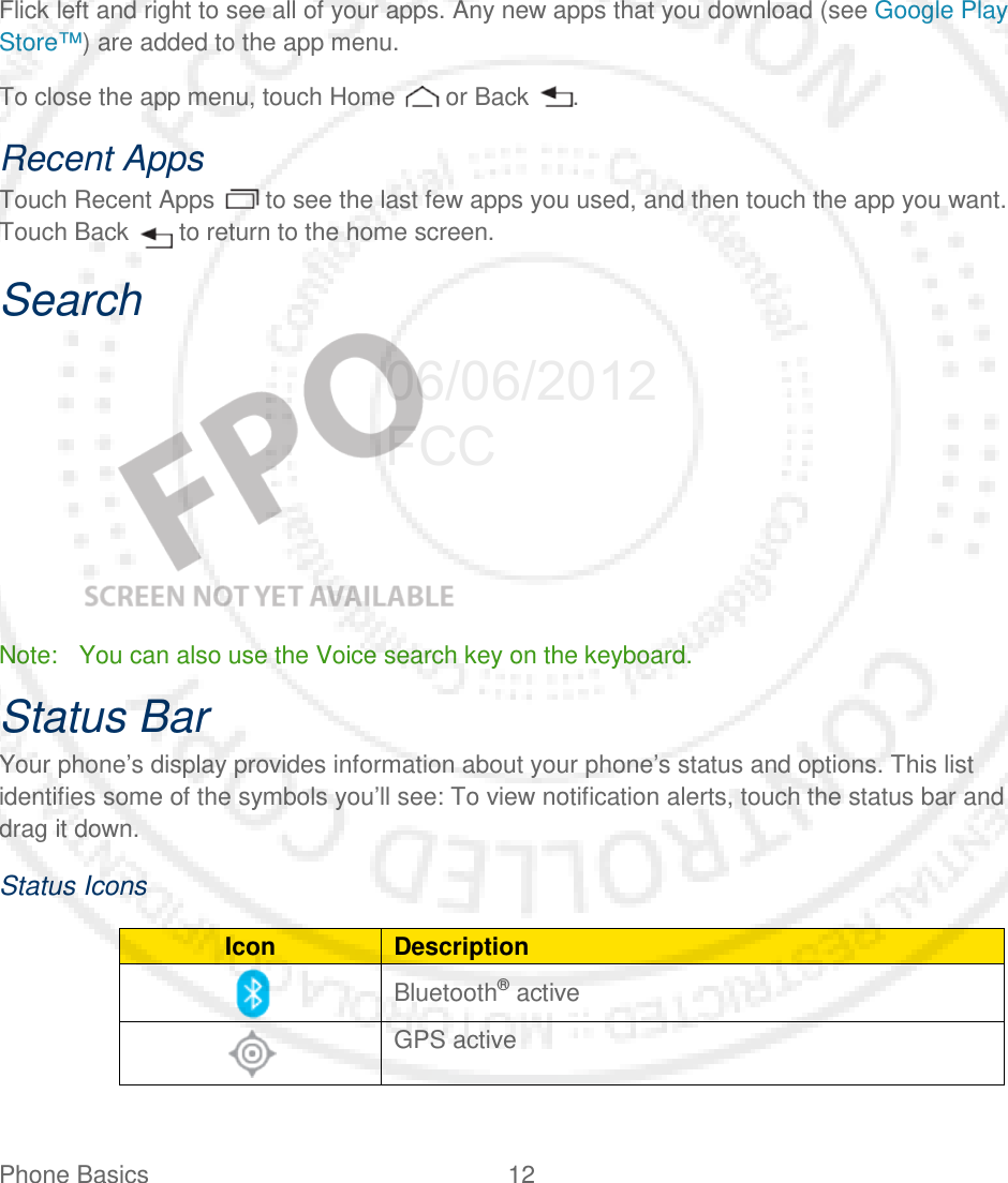 Phone Basics 12      Flick left and right to see all of your apps. Any new apps that you download (see Google Play Store™) are added to the app menu. To close the app menu, touch Home   or Back  . Recent Apps Touch Recent Apps   to see the last few apps you used, and then touch the app you want. Touch Back   to return to the home screen. Search    Note: You can also use the Voice search key on the keyboard. Status Bar Your phone’s display provides information about your phone’s status and options. This list identifies some of the symbols you’ll see: To view notification alerts, touch the status bar and drag it down. Status Icons Icon Description  Bluetooth® active   GPS active  06/06/2012 FCC